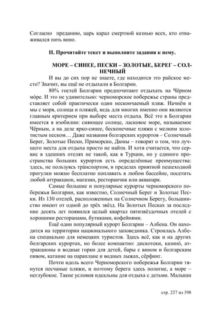 Согласно преданию, царь карал смертной казнью всех, кто отва-
живался пить вино.

       ІІ. Прочитайте текст и выполните задания к нему.

          МОРЕ – СИНЕЕ, ПЕСКИ – ЗОЛОТЫЕ, БЕРЕГ – СОЛ-
                            НЕЧНЫЙ
        И вы до сих пор не знаете, где находится это райское ме-
сто? Значит, вы ещё не отдыхали в Болгарии.
        80% гостей Болгарии предпочитают отдыхать на Чёрном
мóре. И это не удивительно: черноморское побережье страны пред-
ставляет собой практически один нескончаемый пляж. Начнём и
мы с моря, солнца и пляжей, ведь для многих именно они являются
главным критерием при выборе места отдыха. Всё это в Болгарии
имеется в изобилии: сияющее солнце, ласковое море, называемое
Чёрным, а на деле ярко-синее, бесконечные пляжи с мелким золо-
тистым песком… Даже названия болгарских курортов – Солнечный
Берег, Золотые Пески, Приморско, Дюны – говорят о том, что луч-
шего места для отдыха просто не найти. И хотя считается, что сер-
вис в здешних отелях не такой, как в Турции, но у единого про-
странства больших курортов есть определённые преимущества:
здесь, не пользуясь трáнспортом, в пределах приятной пешеходной
прогулки можно бесплатно поплавать в любом бассейне, посетить
любой аттракцион, магазин, ресторанчик или аквапарк.
        Самые большие и популярные курорты черноморского по-
бережья Болгарии, как известно, Солнечный Берег и Золотые Пес-
ки. Из 130 отелей, расположенных на Солнечном Берегу, большин-
ство имеют от одной до трёх звёзд. На Золотых Песках за послед-
ние десять лет появился целый квартал пятизвёздочных отелей с
хорошими ресторанами, бутиками, кофейнями.
        Ещё один популярный курорт Болгарии – Албена. Он нахо-
дится на территории национального заповедника. Строилась Албе-
на специально для немецких туристов. Здесь всё, как и на других
болгарских курортах, но более компактно: дискотеки, казинó, ат-
тракционы и водные горки для детей, бары с вином и болгарским
пивом, катание на параплане и водных лыжах, сëрфинг.
        Почти вдоль всего Черноморского побережья Болгарии тя-
нутся песчаные пляжи, и поэтому берега здесь пологие, а море –
неглубокое. Такие условия идеальны для отдыха с детьми. Малыши


                                                    стр. 237 из 398
 