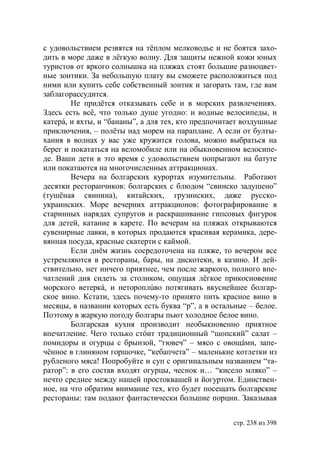 с удовольствием резвятся на тёплом мелководье и не боятся захо-
дить в море даже в лёгкую волну. Для защиты нежной кожи юных
туристов от яркого солнышка на пляжах стоят большие разноцвет-
ные зонтики. За небольшую плату вы сможете расположиться под
ними или купить себе собственный зонтик и загорать там, где вам
заблагорассудится.
        Не придётся отказывать себе и в морских развлечениях.
Здесь есть всё, что только душе угодно: и водные велосипеды, и
катерá, и яхты, и “бананы”, а для тех, кто предпочитает воздушные
приключения, – полёты над морем на параплане. А если от булты-
хания в волнах у вас уже кружится голова, можно выбраться на
берег и покататься на веломобиле или на обыкновенном велосипе-
де. Ваши дети в это время с удовольствием попрыгают на батуте
или покатаются на многочисленных аттракционах.
        Вечера на болгарских курортах изумительны. Работают
десятки ресторанчиков: болгарских с блюдом “свинско задушено”
(тушёная свинина), китайских, грузинских, даже русско-
украинских. Море вечерних аттракционов: фотографирование в
старинных нарядах супругов и раскрашивание гипсовых фигурок
для детей, катание в карете. По вечерам на пляжах открываются
сувенирные лавки, в которых продаются красивая керамика, дере-
вянная посуда, красные скатерти с каймой.
        Если днём жизнь сосредоточена на пляже, то вечером все
устремляются в рестораны, бары, на дискотеки, в казино. И дей-
ствительно, нет ничего приятнее, чем после жаркого, полного впе-
чатлений дня сидеть за столиком, ощущая лёгкое прикосновение
морского ветеркá, и нетороплúво потягивать вкуснейшее болгар-
ское вино. Кстати, здесь почему-то принято пить красное вино в
месяцы, в названии которых есть буква “р”, а в остальные – белое.
Поэтому в жаркую погоду болгары пьют холодное белое вино.
        Болгарская кухня производит необыкновенно приятное
впечатление. Чего только стóит традиционный “шопский” салат –
помидоры и огурцы с брынзой, “гювеч” – мясо с овощáми, запе-
чённое в глиняном горшочке, “кебапчета” – маленькие котлетки из
рубленого мяса! Попробуйте и суп с оригинальным названием “та-
ратор”: в его состав входят огурцы, чеснок и… “кисело мляко” –
нечто среднее между нашей простоквашей и йогуртом. Единствен-
ное, на что обратим внимание тех, кто будет посещать болгарские
рестораны: там подают фантастически большие порции. Заказывая


                                                    стр. 238 из 398
 