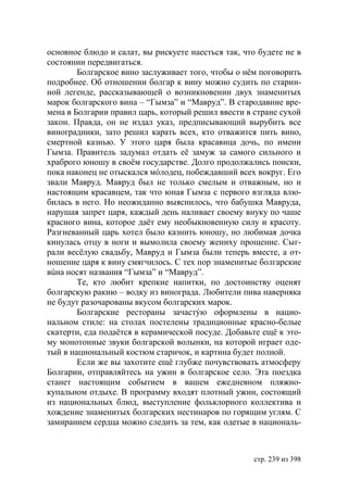 основное блюдо и салат, вы рискуете наесться так, что будете не в
состоянии передвигаться.
        Болгарское вино заслуживает того, чтобы о нём поговорить
подробнее. Об отношении болгар к вину можно судить по старин-
ной легенде, рассказывающей о возникновении двух знаменитых
марок болгарского вина – “Гымза” и “Мавруд”. В стародавние вре-
мена в Болгарии правил царь, который решил ввести в стране сухой
закон. Правда, он не издал указ, предписывающий вырубить все
виноградники, зато решил карать всех, кто отважится пить вино,
смертной казнью. У этого царя была красавица дочь, по имени
Гымза. Правитель задумал отдать её замуж за самого сильного и
храброго юношу в своём государстве. Долго продолжались поиски,
пока наконец не отыскался мóлодец, побеждавший всех вокруг. Его
звали Мавруд. Мавруд был не только смелым и отважным, но и
настоящим красавцем, так что юная Гымза с первого взгляда влю-
билась в него. Но неожиданно выяснилось, что бабушка Мавруда,
нарушая запрет царя, каждый день наливает своему внуку по чаше
красного вина, которое даёт ему необыкновенную силу и красоту.
Разгневанный царь хотел было казнить юношу, но любимая дочка
кинулась отцу в ноги и вымолила своему жениху прощение. Сыг-
рали весёлую свадьбу, Мавруд и Гымза были теперь вместе, а от-
ношение царя к вину смягчилось. С тех пор знаменитые болгарские
вúна носят названия “Гымза” и “Мавруд”.
        Те, кто любит крепкие напитки, по достоинству оценят
болгарскую ракию – водку из винограда. Любители пива наверняка
не будут разочарованы вкусом болгарских марок.
        Болгарские рестораны зачастýю оформлены в нацио-
нальном стиле: на столах постелены традиционные красно-белые
скатерти, еда подаётся в керамической посуде. Добавьте ещё к это-
му монотонные звуки болгарской волынки, на которой играет оде-
тый в национальный костюм старичок, и картина будет полной.
        Если же вы захотите ещё глубже почувствовать атмосферу
Болгарии, отправляйтесь на ужин в болгарское село. Эта поездка
станет настоящим событием в вашем ежедневном пляжно-
купальном отдыхе. В программу входят плотный ужин, состоящий
из национальных блюд, выступление фольклорного коллектива и
хождение знаменитых болгарских нестинаров по горящим углям. С
замиранием сердца можно следить за тем, как одетые в националь-



                                                    стр. 239 из 398
 