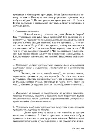 прощаться и благодарить друг друга. Тогда Димка подошёл к од-
ному из них – Панину и попросил разрешения прочитать что-
нибудь ещё раз. 9. На этот раз он выступил успешно. 10. Лиза и
Егорка поступили в театральный институт, а Димку не приняли, и
он уехал домой.

2. Ответьте на вопросы.
        1. В какой институт решили поступать Димка и Егорка?
Как чувствовали они себя перед экзаменом? Кто проводил их в
институт? 2. Расскажите о том, как выдержала экзамен Лиза. Какой
отрывок выбрала она для экзамена? Как его прочитала? 3. Что чи-
тал на экзамене Егорка? Как вы думаете, почему он понравился
членам комиссии? 4. Что мешало Димке хорошо сдать экзамен? О
чём он думал во время экзамена? 5. Что посоветовали Димке дру-
зья? Как Панин принял Димку? Что посоветовал Панин Димке? 6.
Как, по-вашему, закончилась эта история? Предложите свой вари-
ант.

3. Вспомните, в каких предложениях текста были использованы
следующие слова и выражения. Употребите их в собственных
примерах.
        Экзамен, поступать, повезёт (кому?), не удаться, читать,
спрашивать, принять, перепутать, верить (в себя, комиссии), ждать
результатов, обратить внимание (на что?), нет в списках, радовать-
ся (чему?), заняться (чем?), признаться (в чём?), иметь право (на
что?), обвинять (в неудаче), бояться (за кого?), нравиться (кому?).


4. Выпишите из текста и распределите по группам существи-
тельные мужского, среднего и женского рода. Образуйте формы
множественного числа. Найдите существительные, употребляю-
щиеся только в единственном числе.

5. Переведите следующие предложения на русский язык, проверяя
правильность перевода по тексту.
       1. Димка цяла нощ не можа да спи спокойно и повтаря
мълчаливо стиховете. 2. Никита пристигна в осем часа, събуди
приятелите си и седна да чете сутрешните вестници. Той не се при-
тесняваше: приятелите му са талантливи и ще блеснат пред изпит-


                                                       стр. 24 из 398
 