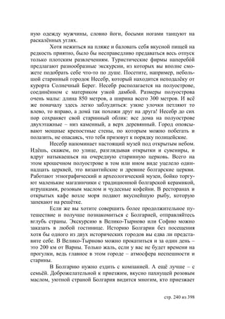 ную одежду мужчины, словно йоги, босыми ногами танцуют на
раскалённых углях.
        Хотя нежиться на пляже и баловать себя вкусной пищей на
редкость приятно, было бы несправедливо предаваться весь отпуск
только плотским развлечениям. Туристические фирмы наперебóй
предлагают разнообразные экскурсии, из которых вы вполне смо-
жете подобрать себе что-то по душе. Посетите, например, неболь-
шой старинный городок Несебр, который находится неподалёку от
курорта Солнечный Берег. Несебр располагается на полуострове,
соединённом с материком узкой дамбой. Размеры полуострова
очень малы: длина 850 метров, а ширина всего 300 метров. И всё
же поначалу здесь легко заблудиться: узкие улочки петляют то
влево, то вправо, а домá так похожи друг на друга! Несебр до сих
пор сохраняет свой старинный облик: все дома на полуострове
двухэтажные – низ каменный, а верх деревянный. Город опоясы-
вают мощные крепостные стены, по которым можно побегать и
полазить, не опасаясь, что тебя призовут к порядку полицейские.
        Несебр напоминает настоящий музей под открытым небом.
Идёшь, скажем, по улице, разглядывая открытки и сувениры, и
вдруг натыкаешься на очередную старинную церковь. Всего на
этом крошечном полуострове в том или ином виде уцелело один-
надцать церквей, это византийские и древние болгарские церкви.
Работают этнографический и археологический музеи, бойко торгу-
ют маленькие магазинчики с традиционной болгарской керамикой,
игрушками, розовым маслом и чудесные кофейни. В ресторанах и
открытых кафе возле моря подают вкуснейшую рыбу, которую
запекают на решётке.
        Если же вы хотите совершить более продолжительное пу-
тешествие и получше познакомиться с Болгарией, отправляйтесь
вглубь страны. Экскурсию в Велико-Тырново или Софию можно
заказать в любой гостинице. Историю Болгарии без посещения
хотя бы одного из двух исторических городов вы едва ли предста-
вите себе. В Велико-Тырново можно прокатиться и за один день –
это 200 км от Варны. Только жаль, если у вас не будет времени на
прогулки, ведь главное в этом городе – атмосфера неспешности и
старины.
        В Болгарию нужно ездить с компанией. А ещё лучше – с
семьёй. Доброжелательной к приезжим, вкусно пахнущей розовым
маслом, уютной страной Болгария видится многим, кто приезжает


                                                    стр. 240 из 398
 