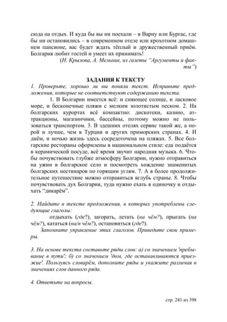 сюда на отдых. И куда бы вы ни поехали – в Варну или Бургас, где
бы ни остановились – в современном отеле или крохотном домаш-
нем пансионе, вас будет ждать тёплый и дружественный приём.
Болгария любит гостей и умеет их принимать!
           (Н. Крылова, А. Мельник, из газеты “Аргументы и фак-
                                                          ты”)

                      ЗАДАНИЯ К ТЕКСТУ
1. Проверьте, хорошо ли вы поняли текст. Исправьте пред-
ложения, которые не соответствуют содержанию текста.
        1. В Болгарии имеется всë: и сияющее солнце, и ласковое
море, и бесконечные пляжи с мелким золотистым песком. 2. На
болгарских курортах всë компактно: дискотеки, казино, ат-
тракционы, магазинчики, бассейны, поэтому можно не поль-
зоваться транспортом. 3. В здешних отелях сервис такой же, а по-
рой и лучше, чем в Турции и других приморских странах. 4. И
днëм, и ночью жизнь здесь сосредоточена на пляжах. 5. Все бол-
гарские рестораны оформлены в национальном стиле: еда подаëтся
в керамической посуде, всë время звучит народная музыка. 6. Что-
бы почувствовать глубже атмосферу Болгарии, нужно отправиться
на ужин в болгарское село и посмотреть хождение знаменитых
болгарских нестинаров по горящим углям. 7. А в более продолжи-
тельное путешествие можно отправиться вглубь страны. 8. Чтобы
почувствовать дух Болгарии, туда нужно ехать в одиночку и отды-
хать “дикарём”.

2. Найдите в тексте предложения, в которых употреблены сле-
дующие глаголы:
        отдыхать (где?), загорать, летать (на чём?), прыгать (на
чём?), кататься (на/в чём?), остановиться (где?).
    Запомните управление этих глаголов. Приведите свои приме-
ры.

3. На основе текста составьте ряды слов: а) со значением 'пребы-
вание в пути' б) со значением 'дом, где останавливаются приез-
жие'. Пользуясь словарëм, дополните ряды и укажите различия в
значениях слов данного ряда.

4. Ответьте на вопросы.


                                                    стр. 241 из 398
 