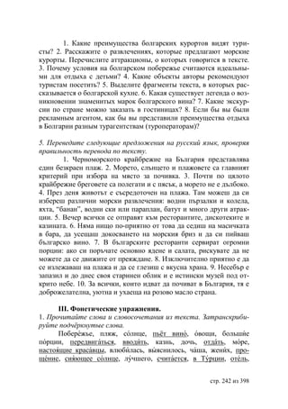 1. Какие преимущества болгарских курортов видят тури-
сты? 2. Расскажите о развлечениях, которые предлагают морские
курорты. Перечислите аттракционы, о которых говорится в тексте.
3. Почему условия на болгарском побережье считаются идеальны-
ми для отдыха с детьми? 4. Какие объекты авторы рекомендуют
туристам посетить? 5. Выделите фрагменты текста, в которых рас-
сказывается о болгарской кухне. 6. Какая существует легенда о воз-
никновении знаменитых марок болгарского вина? 7. Какие экскур-
сии по стране можно заказать в гостиницах? 8. Если бы вы были
рекламным агентом, как бы вы представили преимущества отдыха
в Болгарии разным турагентствам (туроператорам)?

5. Переведите следующие предложения на русский язык, проверяя
правильность перевода по тексту.
        1. Черноморското крайбрежие на България представлява
един безкраен плаж. 2. Морето, слънцето и плажовете са главният
критерий при избора на място за почивка. 3. Почти по цялото
крайбрежие бреговете са полегати и с пясък, а морето не е дълбоко.
4. През деня животът е съсредоточен на плажа. Там можеш да си
избереш различни морски развлечения: водни пързалки и колела,
яхта, “банан”, водни ски или параплан, батут и много други атрак-
ции. 5. Вечер всички се отправят към ресторантите, дискотеките и
казината. 6. Няма нищо по-приятно от това да седиш на масичката
в бара, да усещаш докосването на морския бриз и да си пийваш
българско вино. 7. В българските ресторанти сервират огромни
порции: ако си поръчате основно ядене и салата, рискувате да не
можете да се движите от преяждане. 8. Изключително приятно е да
се излежаваш на плажа и да се глезиш с вкусна храна. 9. Несебър е
запазил и до днес своя старинен облик и е истински музей под от-
крито небе. 10. За всички, които идват да почиват в България, тя е
доброжелателна, уютна и ухаеща на розово масло страна.

      ІІІ. Фонетические упражнения.
1. Прочитайте слова и словосочетания из текста. Затранскриби-
руйте подчëркнутые слова.
      Побережье, пляж, солнце, пьёт вино, овощи, большие
порции, передвигаться, вводить, казнь, дочь, отдать, море,
настоящие красавцы, влюбилась, выяснилось, чаша, жених, про-
щение, сияющее солнце, лучшего, считается, в Турции, отель,


                                                     стр. 242 из 398
 