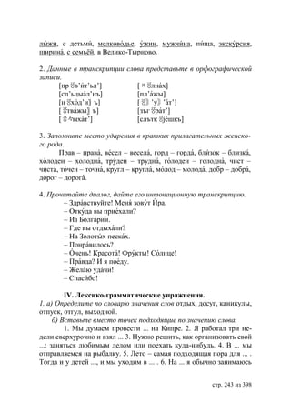 лыжи, с детьми, мелководье, ужин, мужчина, пища, экскурсия,
ширина, с семьёй, в Велико-Тырново.

2. Данные в транскрипции слова представьте в орфографической
записи.
      [прㆄ т’ьл’]
           в’и              [〃 лнах]
                               ㆄ
      [сп’ьцыал’нъ]         [пл’ажы]
      [нㆄ д’и〗 ъ]
          хо                [ㆄ ’у〙 т’]
                               〙 ’а
      [ㆄ жы〗 ъ]
         тва                [зъгㆄ т’]
                                 ра
      [ㆄ ыхат’]
         々                  [слъткㆄ ешкъ]

3. Запомните место ударения в кратких прилагательных женско-
го рода.
      Прав – права, весел – весела, горд – горда, близок – близка,
холоден – холодна, труден – трудна, голоден – голодна, чист –
чиста, точен – точна, кругл – кругла, молод – молода, добр – добра,
дорог – дорога.

4. Прочитайте диалог, дайте его интонационную транскрипцию.
       – Здравствуйте! Меня зовут Ира.
       – Откуда вы приехали?
       – Из Болгарии.
       – Где вы отдыхали?
       – На Золотых песках.
       – Понравилось?
       – Очень! Красота! Фрукты! Солнце!
       – Правда? И я поеду.
       – Желаю удачи!
       – Спасибо!

          IV. Лексико-грамматические упражнения.
1. а) Определите по словарю значения слов отдых, досуг, каникулы,
отпуск, отгул, выходной.
      б) Вставьте вместо точек подходящие по значению слова.
          1. Мы думаем провести ... на Кипре. 2. Я работал три не-
дели сверхурочно и взял ... 3. Нужно решить, как организовать свой
...: заняться любимым делом или поехать куда-нибудь. 4. В ... мы
отправляемся на рыбалку. 5. Лето – самая подходящая пора для ... .
Тогда и у детей ..., и мы уходим в ... . 6. На ... я обычно занимаюсь


                                                        стр. 243 из 398
 