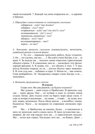 своей коллекцией. 7. Каждый год меня отправляли на ... в деревню
к бабушке.

2. Образуйте словосочетания со следующими глаголами:
        собираться – куда? что делать?
        собирать – кого? что?
        отправляться – куда? как? (на чём?) с кем?
        останавливаться – где? у кого?
        заниматься, увлекаться – чем?
        обожать – кого? что?
       коллекционировать – что?
        играть – во что?

3. Заполните пропуски глаголами успевать/успеть, мочь/смочь,
удаваться/удаться в нужной форме.
          1. Те, кто ... пораньше выполнить работу, будут отдыхать.
2. Он ... это сделать, ему все ... . 3. Вы идëте очень быстро, я не ... за
вами. 4. За неделю мы ... посетить самые известные туристические
объекты страны. 5. К сожалению, нам не ... посмотреть этот фольк-
лорный праздник. 6. Я думаю, что ... его убедить в этом. 7. У касс
всегда большие очереди, но он ... достать билеты через знакомых.
8. В этом году нам ... побывать в горах. 9. Ничем не ... вам помочь.
Сами разбирайтесь. 10. Экскурсовод говорит очень быстро, я не ...
записывать.

4. Вставьте пропущенные глаголы.
                            В отпуске
        Скоро лето. Вы уже решили, где будете отдыхать?
        Мы думаем ... свой отпуск в Прибалтике. В прошлом году
там ... наши друзья. Они ... по путёвке в один из лучших домов
отдыха Литвы. Дом отдыха стоит на берегу моря среди сосен. С
утра до вечера отдыхающие ... на пляже, ... в море, ... на лодке, вод-
ных лыжах, велосипеде. После обеда многие ... в волейбол, теннис,
бадминтон. Часто ... на экскурсии по старинным литовским горо-
дам.
        Мы ... в Прибалтику на машине, будем ... в пансионатах и
жить по несколько дней в одном месте. В такое путешествие мы ...
впервые. До сих пор каждое лето мы ... в туристических походах.
Мы ... почти всю страну. Последнее лето мы ... на Кавказ. Днëм ...


                                                            стр. 244 из 398
 