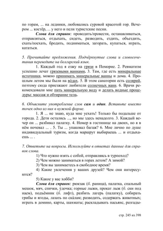 по горам, ... на ледники, любовались суровой красотой гор. Вече-
ром ... костёр, ... у него и пели туристские песни.
         Слова для справок: проводить/провести, останавливаться,
отправляться, отдыхать, сидеть, разводить, ездить, объездить,
ехать/поехать, бродить, подниматься, загорать, купаться, играть,
кататься.

5. Прочитайте предложения. Подчëркнутые слова и словосоче-
тания переведите на болгарский язык.
       1. Каждый год я езжу на грязи в Поморие. 2. Ревматизм
успешно лечат грязевыми ваннами. 3. Там, где есть минеральные
источники, можно принимать минеральные ванны и дома. 4. Про-
шлым летом мы были на вóдах. 5. В этом санатории есть солярий,
поэтому сюда приезжают любители солнечных ванн. 6. Врачи ре-
комендовали мне пить минеральную воду и делать водные проце-
дуры: массаж и обтирание тела.

6. Объясните употребление слов сам и один. Вставьте вместо
точек одно из них в нужной форме.
          1. Я ... не знаю, куда мне уехать! Только бы подальше от
города. 2. Дети остались ..., но мы здесь ненадолго. 3. Каждый ве-
чер он ... разбивал палатку. 4. Номер в гостинице на двоих, но я в
нëм ночевал ... . 5. Ты ... упаковал багаж? 6. Мне лично по душе
индивидуальный туризм, когда маршрут выбираешь ... и отдыха-
ешь ... .

7. Ответьте на вопросы. Используйте в ответах данные для спра-
вок слова.
        1) Что нужно взять с собой, отправляясь в турпоход?
        2) Чем можно заниматься в горах летом? А зимой?
        3) Чем вы занимаетесь в свободное время?
        4) Какие увлечения у ваших друзей? Чем они интересу-
ются?
        5) Какое у вас хобби?
        Слова для справок: рюкзак (б. раница), палатка, спальный
мешок, мяч, спички, ýдочка; горные лыжи, прокат лыж (б. ски под
наем), подъёмник (б. лифт), разбить лагерь (палатку), собирать
грибы и ягоды, лазать по скáлам; разводить, содержать животных;
играть в домино, карты, шахматы; раскладывать пасьянс, разгады-


                                                     стр. 245 из 398
 