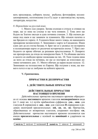 вать кроссворды, собирать пазлы; рыбалка; фотография; коллек-
ционирование, изготовление (чего?); садо- и цветоводство; музыка,
литература, искусство.

8. Переведите на русский язык.
        1. Много съм уморен. Затова излизам в отпуск и отивам на
море, ще се пека на слънце и ще чета книжки. 2. Това лято ще
бъдем на Златни пясъци в една почивна станция. 3. Ще вземем ра-
ници под наем и ще заминем за планината. Ще опънем палатка и
ще бродим из горите. 4. Годината беше много тежка, но ваканцията
прекарахме великолепно. 5. Заминавам с карта за Сандански. Имам
един ден да си стегна багажа. 6. Брат ми се е увлякъл по историята
и колекционира карти от различни исторически епохи. 7. През сво-
бодното си време обичам да решавам кръстословици. 8. Лекарите
ми препоръчаха да отида на минерални бани. 9. Тя обожава цветята
и цялото си свободно време посвещава на тях. 10. Тази година няма
да мога да отида на почивка, но ще се постарая да използвам ак-
тивно почивните дни. 11. Много обичам да карам водно колело. 12.
Заминавам на пътешествие из Европа. Ще пътувам с влак, ще жи-
вея в хотел и ще се любувам на нейните красоти.

       V. Грамматика.

              ПРИЧАСТИЯ И ДЕЕПРИЧАСТИЯ

             1. ДЕЙСТВИТЕЛЬНЬIЕ ПРИЧАСТИЯ

              ДЕЙСТВИТЕЛЬНЬIЕ ПРИЧАСТИЯ
                  НАСТОЯЩЕГО ВРЕМЕНИ
        Действительные причастия настоящего времени образуют-
ся от основы настоящего времени глаголов несовершенного вида
(от 3 лица мн. ч.) путём прибавления суффиксов -ущ-, -ющ- для
глаголов I спряжения и -ащ-, -ящ- для глаголов II спряжения и ро-
довых окончаний прилагательных: -ий, -ая, -ее, -ие. Причастия,
образованные от возвратных глаголов, сохраняют постфикс -ся.
Действительные причастия настоящего времени склоняются как
имена прилагательные с основой на шипящий и ударением на
основе.

  чита-ть   чита-ют   читающий   дыша-ть    дыш-ат    дышащий

                                                     стр. 246 из 398
 