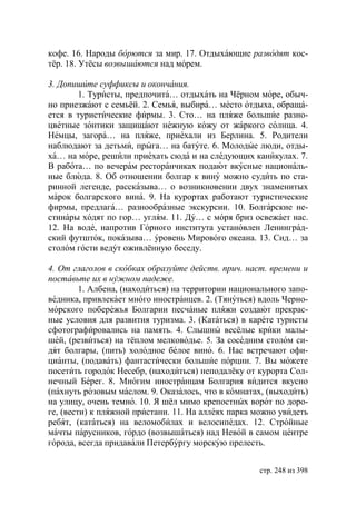 кофе. 16. Народы борются за мир. 17. Отдыхающие разводят кос-
тёр. 18. Утёсы возвышаются над морем.

3. Допишите суффиксы и окончания.
       1. Туристы, предпочита… отдыхать на Чёрном море, обыч-
но приезжают с семьёй. 2. Семья, выбира… место отдыха, обраща-
ется в туристические фирмы. 3. Сто… на пляже большие разно-
цветные зонтики защищают нежную кожу от жаркого солнца. 4.
Немцы, загора… на пляже, приехали из Берлина. 5. Родители
наблюдают за детьми, прыга… на батуте. 6. Молодые люди, отды-
ха… на море, решили приехать сюда и на следующих каникулах. 7.
В работа… по вечерам ресторанчиках подают вкусные националь-
ные блюда. 8. Об отношении болгар к вину можно судить по ста-
ринной легенде, рассказыва… о возникновении двух знаменитых
марок болгарского вина. 9. На курортах работают туристические
фирмы, предлага… разнообразные экскурсии. 10. Болгарские не-
стинары ходят по гор… углям. 11. Ду… с моря бриз освежает нас.
12. На воде, напротив Горного института установлен Ленинград-
ский футшток, показыва… уровень Мирового океана. 13. Сид… за
столом гости ведут оживлённую беседу.

4. От глаголов в скобках образуйте действ. прич. наст. времени и
поставьте их в нужном падеже.
         1. Албена, (находиться) на территории национального запо-
ведника, привлекает много иностранцев. 2. (Тянуться) вдоль Черно-
морского побережья Болгарии песчаные пляжи создают прекрас-
ные условия для развития туризма. 3. (Кататься) в карете туристы
сфотографировались на память. 4. Слышны весёлые крики малы-
шей, (резвиться) на тёплом мелководье. 5. За соседним столом си-
дят болгары, (пить) холодное белое вино. 6. Нас встречают офи-
цианты, (подавать) фантастически большие порции. 7. Вы можете
посетить городок Несебр, (находиться) неподалёку от курорта Сол-
нечный Берег. 8. Многим иностранцам Болгария видится вкусно
(пахнуть розовым маслом. 9. Оказалось, что в комнатах, (выходить)
на улицу, очень темно. 10. Я шёл мимо крепостных ворот по доро-
ге, (вести) к пляжной пристани. 11. На аллеях парка можно увидеть
ребят, (кататься) на веломобилах и велосипедах. 12. Стройные
мачты парусников, гордо (возвышаться) над Невой в самом центре
города, всегда придавали Петербургу морскую прелесть.


                                                     стр. 248 из 398
 