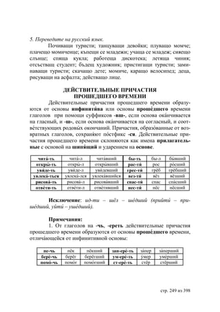 5. Переведите на русский язык.
        Почиващи туристи; танцуващи девойки; плуващо момче;
плачещо момиченце; къпещи се младежи; учаща се младеж; сияещо
слънце; спяща кукла; работеща дискотека; летяща чиния;
отсъстващ студент; бъдещ художник; пристигащи туристи; зами-
наващи туристи; скачащо дете; момиче, каращо велосипед; деца,
рисуващи на асфалта; действащо лице.

             ДЕЙСТВИТЕЛЬНЬIЕ ПРИЧАСТИЯ
                  ПРОШЕДШЕГО ВРЕМЕНИ
        Действительные причастия прошедшего времени образу-
ются от основы инфинитива или основы прошедшего времени
глаголов при помощи суффиксов -вш-, если основа оканчивается
на гласный, и -ш-, если основа оканчивается на согласный, и соот-
ветствующих родовых окончаний. Причастия, образованные от воз-
вратных глаголов, сохраняют постфикс -ся. Действительные при-
частия прошедшего времени склоняются как имена прилагатель-
ные с основой на шипящий и ударением на основе.

   чита-ть       чита-л       читавший      бы-ть        бы-л   бывший
  откры-ть      откры-л      открывший      рас-ти        рос    росший
  увиде-ть      увиде-л      увидевший     грес-ти       грёб   грёбший
 увлека-ться   увлека-лся   увлекавшийся    вез-ти        вёз    вёзший
  рисова-ть     рисова-л     рисовавший    спас-ти       спас   спасший
  ответи-ть     ответи-л     ответивший     нес-ти        нёс    нёсший

      Исключение: ид-ти – шёл – шедший (прийти – при-
шедший, уйти – ушедший).

       Примечания:
       1. От глаголов на -чь, -ереть действительные причастия
прошедшего времени образуются от основы прошедшего времени,
отличающейся от инфинитивной основы:

     пе-чь      пёк     пёкший      зап-ере-ть   запер      заперший
    бере-чь    берёг   берёгший     ум-ере-ть    умер       умерший
    помо-чь    помог   помогший      ст-ере-ть    стёр       стёрший




                                                            стр. 249 из 398
 