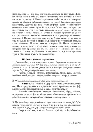 ната комисия. 3. Още щом влязоха във фоайето на института, Дим-
ка изгуби вяра в себе си. Той се чувстваше вече победен и беше
готов да си тръгне. 4. Лиза се представи добре на изпита, макар че
накрая се обърка и забрави последните думи. 5. Егорка се хареса на
комисията, особено на една стара актриса, която с нетърпение
очакваше всяка негова дума. 6. На изпита Димка нищо не чувства-
ше, думите му излитаха сами, стараеше се само да се хареса на
комисията и нищо повече. 7. Егорка посъветва приятеля си да се
срещне насаме с някого от комисията и да изрецитира нещо още
веднъж. 8. Когато донесоха списъците, Димка видя, че го няма в
тях. 9. Димка не успя и втория път, защото не чувстваше това, за
което говореше. Искаше само да се хареса. 10. Панин посъветва
юношата да се заеме с нещо друго, защото е още млад и може да
направи своя правилен избор. 11. Никой не е виновен, ако няма
талант и способности. Виновни са тия, които не признават грешки-
те си и обвиняват другите за своя неуспех.

         ІІІ. Фонетические упражнения.
1. Прочитайте вслух следующие слова. Обратите внимание на
произношение гласных [е], [а] после мягких согласных в І-ом пред-
ударном слоге. В данной фонетической позиции они реализуются
звуком [ие]. Затранскрибируйте эти слова.
      Ребята, бежали, сегодня, прекрасный, меня, себя, светло,
недавно, взяла, глядеть, секрет, теперь, сверкать, вперёд, ученик.

2. Прочитайте и затранскрибируйте следующие слова.
         Помните, что гласные [е], [а] после мягких согласных во ІІ-
ом, ІІІ-ем предударных и в заударных слогах произносятся как [ь],
акустически приближающийся к менее длительному [ие] !
       Веселее, героическое, впереди, бесконечно, перед, весело,
превратилось, перепутать, вытянулись, деятельность, время, впяте-
ром, бесполезно, нетерпеливо, будете, песня, переменить.

3. Прочитайте слова, следите за произношением гласных [а], [е] в
начале слова, после гласных и после букв ъ и ь, где они обозначают
два звука: я = [jа], е = [jе]. Затранскрибируйте эти слова.
      Егорка, ещё, его, приехал, боялся, серьёзно, стоял, объяснил,
есть.



                                                        стр. 25 из 398
 