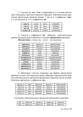 2. Глаголы на -сть, -сти с корневыми д, т в основе настоя-
щего (будущего простого) времени образуют действительные при-
частия прошедшего времени двояко: 1. без д, т с суффиксом -вш-;
2. с согласными д, т и с суффиксом -ш-.

                упас-ть       упаду       упа-л       упавший
                 сес-ть        сяду        се-л        севший
                 вес-ти        веду        вё-л        ведший
               отцвес-ти     отцвету     отцвё-л     отцветший

       3. Глаголы с суффиксом -ну- образуют действительные
причастия прошедшего времени от основы прошедшего времени.
       Исключение: исчезну-ть – исчез – исчезнувший.

            прыгнуть            прыгну-л             прыгнувший
            крикнуть            крикну-л             крикнувший
            толкнуть            толкну-л             толкнувший
            погаснуть             погас                погасший
            озябнуть               озяб                озябший
            иссохнуть             иссох               иссохший
          подпрыгнуть         подпрыгну-л          подпрыгнувший
           вскрикнуть          вскрикну-л           вскрикнувший
             уснуть              усну-л               уснувший
           замёрзнуть            замёрз               замёрзший
          привыкнуть             привык              привыкший
          промокнуть             промок              промокший

       4. Некоторые глаголы, имеющие две формы прошедшего
времени (только для мужского рода), образуют параллельные фор-
мы действительных причастий прошедшего времени. Более употре-
бительны причастия с суффиксом -ну-.

      мёрзну-ть      мёрз      мёрзший       мёрзну-л     мёрзнувший
       гасн-уть       гас       гасший        гасну-л      гаснувший
       сохн-уть       сох       сохший        сохну-л      сохнувший
      крепн-уть      креп      крепший       крепну-л     крепнувший
      мокну-ть       мок       мокший        мокну-л      мокнувший

   Склонение действительных причастий прошедшего времени:

        Им.       живш-ий      живш-ее        живш-ая      живш-ие
        Род.      живш-его     живш-его       живш-ей      живш-их

                                                                 стр. 250 из 398
 