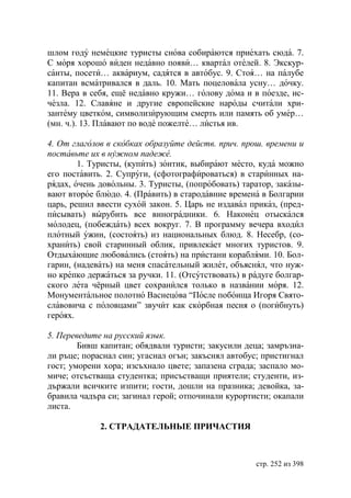 шлом году немецкие туристы снова собираются приехать сюда. 7.
С моря хорошо виден недавно появи… квартал отелей. 8. Экскур-
санты, посети… аквариум, садятся в автобус. 9. Стоя… на палубе
капитан всматривался в даль. 10. Мать поцеловала усну… дочку.
11. Вера в себя, ещё недавно кружи… голову дома и в поезде, ис-
чезла. 12. Славяне и другие европейские народы считали хри-
зантему цветком, символизирующим смерть или память об умер…
(мн. ч.). 13. Плавают по воде пожелте… листья ив.

4. От глаголов в скобках образуйте действ. прич. прош. времени и
поставьте их в нужном падеже.
        1. Туристы, (купить) зонтик, выбирают место, куда можно
его поставить. 2. Супруги, (сфотографироваться) в старинных на-
рядах, очень довольны. 3. Туристы, (попробовать) таратор, заказы-
вают второе блюдо. 4. (Править) в стародавние времена в Болгарии
царь, решил ввести сухой закон. 5. Царь не издавал приказ, (пред-
писывать) вырубить все виноградники. 6. Наконец отыскался
молодец, (побеждать) всех вокруг. 7. В программу вечера входил
плотный ужин, (состоять) из национальных блюд. 8. Несебр, (со-
хранить) свой старинный облик, привлекает многих туристов. 9.
Отдыхающие любовались (стоять) на пристани кораблями. 10. Бол-
гарин, (надевать) на меня спасательный жилет, объяснял, что нуж-
но крепко держаться за ручки. 11. (Отсутствовать) в радуге болгар-
ского лета чёрный цвет сохранился только в названии моря. 12.
Монументальное полотно Васнецова “После побоища Игоря Свято-
славовича с половцами” звучит как скорбная песня о (погибнуть)
героях.

5. Переведите на русский язык.
        Бивш капитан; обядвали туристи; закусили деца; замръзна-
ли ръце; пораснал син; угаснал огън; закъснял автобус; пристигнал
гост; уморени хора; изсъхнало цвете; запазена сграда; заспало мо-
миче; отсъстваща студентка; присъстващи приятели; студенти, из-
държали всичките изпити; гости, дошли на празника; девойка, за-
бравила чадъра си; загинал герой; отпочинали курортисти; окапали
листа.

             2. СТРАДАТЕЛЬНЬIЕ ПРИЧАСТИЯ



                                                     стр. 252 из 398
 