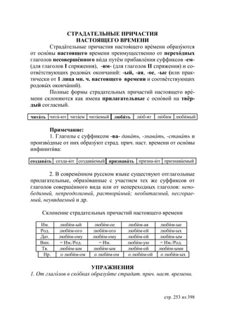 СТРАДАТЕЛЬНЬIЕ ПРИЧАСТИЯ
                   НАСТОЯЩЕГО ВРЕМЕНИ
        Страдательные причастия настоящего времени образуются
от основы настоящего времени преимущественно от переходных
глаголов несовершенного вида путём прибавления суффиксов -ем-
(для глаголов I спряжения), -им- (для глаголов II спряжения) и со-
ответствующих родовых окончаний: -ый, -ая, -ое, -ые (или прак-
тически от 1 лица мн. ч. настоящего времени и соответствующих
родовых окончаний).
        Полные формы страдательных причастий настоящего вре-
мени склоняются как имена прилагательные с основой на твёр-
дый согласный.

читать чита-ют читаем читаемый   любить   люб-ят    любим любимый

       Примечание:
       1. Глаголы с суффиксом -ва- давать, -знавать, -ставать и
производные от них образуют страд. прич. наст. времени от основы
инфинитива:

создавать созда-ют создаваемый признавать призна-ют признаваемый

       2. В современном русском языке существуют отглагольные
прилагательные, образованные с участием тех же суффиксов от
глаголов совершенного вида или от непереходных глаголов: непо-
бедимый, непреодолимый, растворимый необитаемый, несгорае-
мый, неувядаемый и др.

    Склонение страдательных причастий настоящего времени

   Им.     любим-ый       любим-ое     любим-ая      любим-ые
   Род.    любим-ого     любим-ого     любим-ой      любим-ых
   Дат.    любим-ому     любим-ому     любим-ой      любим-ым
   Вин.    = Им./Род.       = Им.      любим-ую      = Им./Род.
   Тв.     любим-ым      любим-ым      любим-ой     любим-ыми
    Пр.     о любим-ом    о любим-ом   о любим-ой    о любим-ых

                         УПРАЖНЕНИЯ
1. От глаголов в скобках образуйте страдат. прич. наст. времени.



                                                      стр. 253 из 398
 
