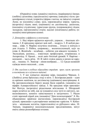 (Охранять) пляж; (уважать) писатель; (выращивать) овощи;
(любить) детективы; (предполагать) причина; (ожидать) гости; (ре-
цензировать) статья; (спрягать) форма глагола; не (видеть) сторона
Луны; не (склонять) слово; шум, (производить) морем; туристы,
(встречать) гидом; вино, (оценивать) по достоинству; дискотека,
(посещать) студентами; туристская группа, (сопровождать) гидом;
экскурсия, (организовать) отцом; высоко (оплачивать) работа; (п-
осещать) иностранцами казино.

2. Допишите суффиксы и окончания.
       1. Над морем кружится вертолёт, управля… опытным лёт-
чиком. 2. К празднику приедет моя люб… подруга. 3. Я люблю рас-
твор… кофе. 4. Марина получила оплачива… отпуск и поехала в
дом отдыха. 5. Ребята, сопровожд… воспитательницей, идут на
пляж. 6. Женитьба – незабыва… событие для каждого человека. 7.
Экспедиция, руковод… известным профессором, отправилась в
Антарктиду. 8. Ороша… поля дают богатый урожай. 9. Наречие –
неизменя… часть речи. 10. В тайге стояла никем и ничем не нару-
ша… тишина. 11. Экватор – линия вообража… . 12. Среди названий
одежды много несклоня… слов.

3. От глаголов в скобках образуйте страдат. прич. наст. времени
и поставьте их в нужном падеже.
       1. У ног плещется ласковое море, (называть) Чёрным. 2.
(Любить) дочка бросилась отцу в ноги. 3. Болгарская ракия – один
из крепких напитков, по достоинству (оценивать) иностранцами. 4.
На противоположном берегу видны были корабли, (зимовать) на
верфях Адмиралтейского завода. 5. На праздник моря приезжает
бог Нептун, (встречать) радостными возгласами. 6. Питерский
шарм остаётся на тебе, как не (смывать) след чего-то светлого, ци-
вилизованного, немного таинственного и загадочного. 7. Рядом
стоит мрачный серый дом, (называть) “Дом политкаторжан”. 8. Не-
обыкновенно приятное впечатление, (производить) болгарской
кухней, привлекает в ресторанчики множество туристов. 9. Кебап-
чета – маленькие котлеты, (приготовлять) из рубленого мяса. 10.
Эмоции, (выражать) восклицательными предложениями, могут
иметь самые разнообразные оттенки.




                                                     стр. 254 из 398
 