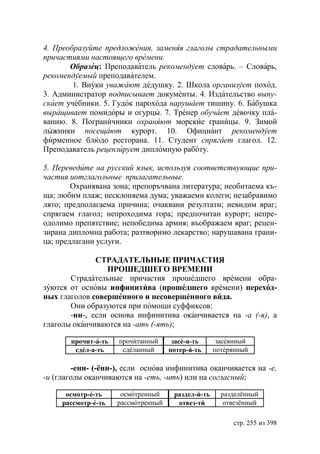 4. Преобразуйте предложения, заменяя глаголы страдательными
причастиями настоящего времени.
       Образец: Преподаватель рекомендует словарь. – Словарь,
рекомендуемый преподавателем.
        1. Внуки уважают дедушку. 2. Школа организует поход.
3. Администратор подписывает документы. 4. Издательство выпу-
скает учебники. 5. Гудок парохода нарушает тишину. 6. Бабушка
выращивает помидоры и огурцы. 7. Тренер обучает девочку пла-
ванию. 8. Пограничники охраняют морские границы. 9. Зимой
лыжники посещают курорт. 10. Официант рекомендует
фирменное блюдо ресторана. 11. Студент спрягает глагол. 12.
Преподаватель рецензирует дипломную работу.

5. Переведите на русский язык, используя соответствующие при-
частия иотглагольные прилагательные.
        Охранявана зона; препоръчвана литература; необитаема къ-
ща; любим плаж; несклоняема дума; уважаеми колеги; незабравимо
лято; предполагаема причина; очаквани резултати; невидим враг;
спрягаем глагол; непроходима гора; предпочитан курорт; непре-
одолимо препятствие; непобедима армия; въображаем враг; рецен-
зирана дипломна работа; разтворимо лекарство; нарушавана грани-
ца; предлагани услуги.

              СТРАДАТЕЛЬНЬIЕ ПРИЧАСТИЯ
                 ПРОШЕДШЕГО ВРЕМЕНИ
       Страдательные причастия прошедшего времени обра-
зуются от основы инфинитива (прошедшего времени) переход-
ных глаголов совершенного и несовершенного вида.
       Они образуются при помощи суффиксов:
       -нн-, если основа инфинитива оканчивается на -а (-я), а
глаголы оканчиваются на -ать (-ять);

       прочит-а-ть   прочитанный      засе-я-ть      засеянный
        сдел-а-ть     сделанный      потер-я-ть     потерянный

        -енн- (-ённ-), если основа инфинитива оканчивается на -е,
-и (глаголы оканчиваются на -еть, -ить) или на согласный;

      осмотр-е-ть     осмотренный     раздел-и-ть     разделённый
     рассмотр-е-ть   рассмотренный     отвез-ти        отвезённый

                                                         стр. 255 из 398
 