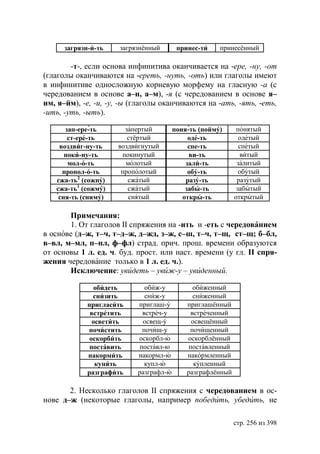 загрязн-и-ть    загрязнённый       принес-ти    принесённый

        -т-, если основа инфинитива оканчивается на -ере, -ну, -от
(глаголы оканчиваются на -ереть, -нуть, -оть) или глаголы имеют
в инфинитиве односложную корневую морфему на гласную -а (с
чередованием в основе а–н, а–м), -я (с чередованием в основе я–
им, я–йм), -е, -и, -у, -ы (глаголы оканчиваются на -ать, -ять, -еть,
-ить, -уть, -ыть).

      зап-ере-ть       запертый         поня-ть (пойму)      понятый
       ст-ере-ть        стёртый              оде-ть           одетый
    воздвиг-ну-ть    воздвигнутый            спе-ть           спетый
      поки-ну-ть      покинутый              ви-ть            витый
       мол-о-ть        молотый              зали-ть          залитый
     пропол-о-ть      прополотый             обу-ть           обутый
   сжа-ть2 (сожну)      сжатый              разу-ть          разутый
   сжа-ть1 (сожму)      сжатый              забы-ть          забытый
    сня-ть (сниму)      снятый             откры-ть         открытый

       Примечания:
       1. От глаголов II спряжения на -ить и -еть с чередованием
в основе (д–ж, т–ч, т–д–ж, д–жд, з–ж, с–ш, т–ч, т–щ, ст–щ; б–бл,
в–вл, м–мл, п–пл, ф–фл) страд. прич. прош. времени образуются
от основы 1 л. ед. ч. буд. прост. или наст. времени (у гл. II спря-
жения чередование только в 1 л. ед. ч.).
       Исключение: увидеть – увиж-у – увиденный.

               обидеть        обиж-у          обиженный
               снизить        сниж-у          сниженный
             пригласить    приглаш-у        приглашённый
              встретить      встреч-у        встреченный
               осветить      освещ-у          освещённый
             почистить       почищ-у         почищенный
              оскорбить    оскорбл-ю        оскорблённый
              поставить     поставл-ю        поставленный
             накормить     накормл-ю        накормленный
                купить        купл-ю           купленный
             разграфить    разграфл-ю       разграфлённый

       2. Несколько глаголов II спряжения с чередованием в ос-
нове д–ж (некоторые глаголы, например победить, убедить, не

                                                            стр. 256 из 398
 