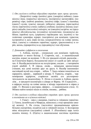 1. От глаголов в скобках образуйте страдат. прич. прош. времени.
        (Запретить) товар; (начать) урок; (запереть) кабинет; (зана-
весить) окна; (пересечь) местность; (испортить) магнитофон; (пе-
режить) горе; (найти) решение; (молоть) кофе; (сжать1) пшеница;
(сжать2) кулак; (сжечь) письмо; (обидеть) девушка; (пригласить)
гости; (прочитать) стихи; (забыть) учебник; (казнить) юноша; (сыг-
рать) свадьба; (постелить) скатерть; не (ожидать) встреча; не (пред-
видеть) обстоятельства; (отложить) путешествие; (подкинуть) ре-
бёнок; (пройти) путь; (украсить) гирляндами зал; (купить) в ма-
газинчике сувениры; курорт, (построить) для немецких туристов;
(устремить) в даль моря взгляд; (сосредоточить) на пляже жизнь;
мясо, (запечь) в глиняном горшочке; курорт, (расположить) в го-
рах; жизнь, (превратить) в ад; (продвинуть) этап обучения.

2. Допишите суффиксы и окончания.
         1. Албена, постро… специально для немецких туристов,
привлекает и много болгар. 2. Старичок, оде… в национальный
костюм, играет на волынке. 3. Из ста тридцати отелей, располож…
на Солнечном Берегу, большинство имеет от одной до трёх звёздо-
чек. 4. Несебр располагается на полуострове, соедин… с материком
узкой дамбой. 5. В городе, опояс… мощными крепостными
стенами, все дома похожи друг на друга. 6. Несебр напоминает
настоящий музей под откры… небом. 7. Здесь можно покататься на
парашюте, привяз… верёвкой к катеру. 8. Туристы, очаров… чер-
номорским курортом, стараются заснять его достоприме-
чательности на видеоплёнку. 9. Летом я отдыхал в Албене, распо-
лож… в тридцати километрах к северу от Варны. 10. Сосредоточ…
в жаркую погоду на пляже жизнь к вечеру переносится в парки и
кафе. 11. Входим в ресторан, оформл… в национальном стиле. 12.
Можно найти немало песен и стихов, посвящ… рябине.

3. От глаголов в скобках образуйте страдат. прич. прош. времени
и поставьте их в нужном падеже.
       1. Гювеч – мясо с овощами, (запечь) в глиняном горшочке.
2. Гымза, (влюбиться) в Мавруда, вымолила у отца прощение свое-
му жениху. 3. На столы, (застелить) традиционными красно-
белыми скатертями, подаётся еда в глиняной посуде. 4. Болгарские
вина пользуются (заслужить) славой. 5. (Разгневать) царь хотел
казнить юношу. 6. (Одеть) в национальные костюмы мужчины


                                                       стр. 258 из 398
 