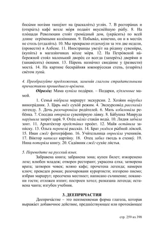 босыми ногами танцуют на (раскалить) углях. 7. В ресторанах и
(открыть) кафе возле моря подают вкуснейшую рыбу. 8. На
площади Революции стоит громадный дом, (украсить) по всей
длине огромными колоннами. 9. Побывал, конечно, он и в местах
не столь (отдалить). 10. Мы прекрасно отдохнули за эти две недели,
(провести) в Албене. 11. Иностранцы увезут на родину сувениры,
(купить) в магазинчиках возле моря. 12. На Петровской на-
бережной стоял маленький дворец со всегда (запереть) дверями и
(занавесить) окнами. 13. Парень назначил свидание у (развести)
моста. 14. На картине бескрайняя южнорусская степь, (озарить)
светом луны.

4. Преобразуйте предложения, заменяя глаголы страдательными
причастиями прошедшего времени.
        Образец: Мама купила подарки. – Подарки, купленные ма-
мой.
        1. Семья выбрала маршрут экскурсии. 2. Хозяин вырубил
виноградник. 3. Царь ввёл сухой режим. 4. Экскурсовод рассказал
легенду. 5. Дочь разочаровала родителей. 6. Мать избаловала ре-
бёнка. 7. Соседка открыла сувенирную лавку. 8. Бабушка Мавруда
нарушила запрет царя. 9. Отец налил стакан воды. 10. Лидия забыла
зонт. 11. Архитектор представил проект. 12. Майя оставила за-
писку. 13. Ольга перевела рассказ. 14. Брат увлёкся рыбной ловлей.
15. Иван сжёг фотографию. 16. Учительница опросила учеников.
17. Виктор написал картину. 18. Отец забил гвоздь в стенку. 19.
Нина потеряла книгу. 20. Садовник сжёг сухие листья.

5. Переведите на русский язык.
        Забравена книга; забранена зона; купен билет; изкоренено
лозе; влюбен младеж; отворен ресторант; украсена елха; затворена
врата; затворен човек; мляно кафе; прочетена легенда; намерен
ключ; преведен роман; разочаровани курортисти; изгорено писмо;
избран маршрут; пресечена местност; написано съчинение; покане-
ни гости; отложен изпит; построен хотел; разказана легенда; оста-
вена чанта; изгубен учебник.

                     3. ДЕЕПРИЧАСТИЯ
      Деепричастие – это неизменяемая форма глагола, которая
выражает добавочное действие, предшествующее или протекающее


                                                     стр. 259 из 398
 