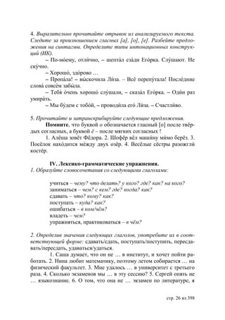 4. Выразительно прочитайте отрывок из анализируемого текста.
Следите за произношением гласных [а], [о], [е]. Разбейте предло-
жения на синтагмы. Определите типы интонационных конструк-
ций (ИК).
      – По-моему, отлично, – шептал сзади Егорка. Слушают. Не
скучно.
      – Хорошо, здорово …
      – Пропала! – выскочила Лиза. – Всё перепутала! Последние
слова совсем забыла.
      – Тебя очень хорошо слушали, – сказал Егорка. – Один раз
умирать.
      – Мы будем с тобой, – проводила его Лиза. – Счастливо.

5. Прочитайте и затранскрибируйте следующие предложения.
      Помните, что буквой о обозначается гласный [о] после твёр-
дых согласных, а буквой ё – после мягких согласных !
      1. Алёша зовёт Фёдора. 2. Шофёр вёл машину мимо берёз. 3.
Посёлок находится между двух озёр. 4. Весёлые сёстры разожгли
костёр.

        IV. Лексико-грамматические упражнения.
1. Образуйте словосочетания со следующими глаголами:

       учиться – чему? что делать? у кого? где? как? на кого?
       заниматься – чем? с кем? где? когда? как?
       сдавать – что? кому? как?
       поступать – куда? как?
       ошибаться – в ком/чём?
       владеть – чем?
       упражняться, практиковаться – в чём?

2. Определив значения следующих глаголов, употребите их в соот-
ветствующей форме: сдавать/сдать, поступать/поступить, пересда-
вать/пересдать, удаваться/удаться.
         1. Саша думает, что он не … в институт, и хочет пойти ра-
ботать. 2. Нина любит математику, поэтому летом собирается … на
физический факультет. 3. Мне удалось … в университет с третьего
раза. 4. Сколько экзаменов мы … в эту сессию? 5. Сергей опять не
… языкознание. 6. О том, что она не … экзамен по литературе, я


                                                      стр. 26 из 398
 