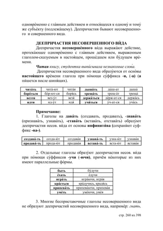 одновременно с главным действием и относящееся к одному и тому
же субъекту (подлежащему). Деепричастия бывают несовершенно-
го и совершенного вида.

       ДЕЕПРИЧАСТИЯ НЕСОВЕРШЕННОГО ВИДА
       Деепричастия несовершенного вида выражают действие,
протекающее одновременно с главным действием, выраженным
глаголом-сказуемым в настоящем, прошедшем или будущем вре-
мени.
       Читая книгу, студентка выписывала незнакомые слова.
        Деепричастия несовершенного вида образуются от основы
настоящего времени глагола при помощи суффикса -я, (-а) (а
пишется после шипящих).

 читать       чита-ют     читая      дышать        дыш-ат       дыша
бороться     бор-ют-ся   борясь      трещать       трещ-ат      треща
  везти        вез-ут      везя     держаться     держ-ат-ся   держась
  идти         ид-ут       идя       учиться       уч-ат-ся     учась

       Примечание:
       1. Глаголы на давать (создавать, продавать), -знавать
(признавать, узнавать), -ставать (вставать, отставать) образуют
деепричастия несов. вида от основы инфинитива (сохраняют суф-
фикс -ва-).

создава-ть   созда-ют    создавая     узнава-ть     узна-ют    узнавая
продава-ть   прода-ют    продавая     встава-ть     вста-ют    вставая

       2. Отдельные глаголы образуют деепричастия несов. вида
при помощи суффиксов -учи (-ючи), причём некоторые из них
имеют параллельные формы.

                     быть            будучи
                     ехать            едучи
                    играть       играючи, играя
                   красться    крадучись, крадясь
                  припевать   припеваючи, припевая
                    уметь         умеючи, умея

       3. Многие бесприставочные глаголы несовершенного вида
не образуют деепричастий несовершенного вида, например: гнать,

                                                          стр. 260 из 398
 