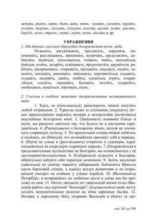 ждать, рвать, мять бить лить, пить ковать, клевать, пороть,
колоть, тереть гаснуть, сохнуть плести, мести, лезть, грызть
беречь, мочь, стричь гнить, гнуть, петь, писать и др.

                          УПРАЖНЕНИЯ
1. От данных глаголов образуйте деепричастия несов. вида.
        Отдыхать, рассказывать, предлагать, нарушать, на-
поминать, разглядывать, принимать, встречать, представлять, до-
бавлять, являться, пользоваться, плавать, иметь, находиться,
бояться, стоять, загорать, отказывать, предпочитать, кружиться, ра-
ботать, раскрашивать, открывать, продавать, ощущать, сидеть, за-
пекать, посещать, рисковать, заказывать, передвигаться, издавать,
отдавать, наливать, давать, любить, одеваться, играть, отправ-
ляться, следить, танцевать, баловать, петлять, сохранять,
опоясывать, опасаться, торговать, ехать.

2. Глаголы в скобках замените деепричастиями несовершенного
вида.
        1. Здесь, не (пользоваться) транспортом, можно посетить
любой аттракцион. 2. Туристы сидят за столиками, (ощущать) лёг-
кое прикосновение морского ветерка и неторопливо (потягивать)
вкуснейшее болгарское вино. 3. (Заказывать) основное блюдо и
салат, вы рискуете наесться так, что будете не в состоянии пере-
двигаться. 4. (Рассказывать) о болгарских винах, нельзя не упомя-
нуть старинную легенду. 5. По крепостным стенам можно побегать
и полазить, не (бояться), что полицейские призовут тебя к порядку.
6. (Идти) по улице и (разглядывать) открытки и сувениры, вдруг
натыкаешься на очередную старинную церковь. 7. (Отправляться) в
продолжительное путешествие по Болгарии, вы познакомитесь с её
достопримечательностями. 8. (Собираться) отдыхать в Болгарии,
обязательно найдите себе хорошую компанию. 9. Затем, медленно
(двигаться) по самому парапету набережной Лейтенанта Шмидта
вдоль береговой стенки, я вдыхал воздух романтики и не (отры-
ваться) смотрел на стоящие у стенки корабли. 10. (Вспоминать)
Петербург, я возвращаюсь на любимые места и снова как бы про-
хожу по ним. 11. Около двадцати лет творческой жизни отдал Вас-
нецов работе над картиной “Богатыри”, (осуществлять) свою мечту
создать монументальное полотно на темы народных былин. 12.
Интерес к народному быту сохранил Васнецов и (быть) за гра-


                                                      стр. 261 из 398
 