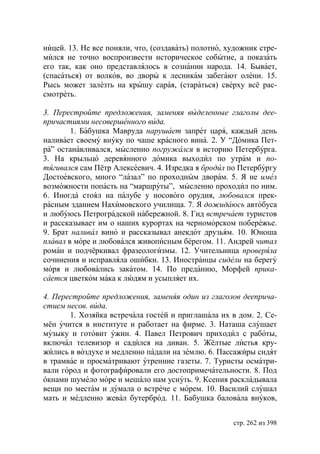 ницей. 13. Не все поняли, что, (создавать) полотно, художник стре-
мился не точно воспроизвести историческое событие, а показать
его так, как оно представлялось в сознании народа. 14. Бывает,
(спасаться) от волков, во дворы к лесникам забегают олени. 15.
Рысь может залезть на крышу сарая, (стараться) сверху всё рас-
смотреть.

3. Перестройте предложения, заменяя выделенные глаголы дее-
причастиями несовершенного вида.
        1. Бабушка Мавруда нарушает запрет царя, каждый день
наливает своему внуку по чаше красного вина. 2. У “Домика Пет-
ра” останавливался, мысленно погружался в историю Петербурга.
3. На крыльцо деревянного домика выходил по утрам и по-
тягивался сам Пётр Алексеевич. 4. Изредка я бродил по Петербургу
Достоевского, много “лазал” по проходным дворам. 5. Я не имел
возможности попасть на “маршруты”, мысленно проходил по ним.
6. Иногда стоял на палубе у носового орудия, любовался прек-
расным зданием Нахимовского училища. 7. Я дожидаюсь автобуса
и любуюсь Петроградской набережной. 8. Гид встречает туристов
и рассказывает им о наших курортах на черноморском побережье.
9. Брат наливал вино и рассказывал анекдот друзьям. 10. ноша
плавал в море и любовался живописным берегом. 11. Андрей читал
роман и подчёркивал фразеологизмы. 12. Учительница проверяла
сочинения и исправляла ошибки. 13. Иностранцы сидели на берегу
моря и любовались закатом. 14. По преданию, Морфей прика-
сается цветком мака к людям и усыпляет их.

4. Перестройте предложения, заменяя один из глаголов дееприча-
стием несов. вида.
       1. Хозяйка встречала гостей и приглашала их в дом. 2. Се-
мён учится в институте и работает на фирме. 3. Наташа слушает
музыку и готовит ужин. 4. Павел Петрович приходил с работы,
включал телевизор и садился на диван. 5. Жёлтые листья кру-
жились в воздухе и медленно падали на землю. 6. Пассажиры сидят
в трамвае и просматривают утренние газеты. 7. Туристы осматри-
вали город и фотографировали его достопримечательности. 8. Под
окнами шумело море и мешало нам уснуть. 9. Ксения раскладывала
вещи по местам и думала о встрече с морем. 10. Василий слушал
мать и медленно жевал бутерброд. 11. Бабушка баловала внуков,


                                                     стр. 262 из 398
 