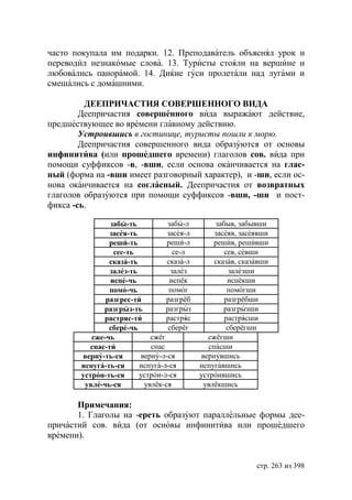 часто покупала им подарки. 12. Преподаватель объяснял урок и
переводил незнакомые слова. 13. Туристы стояли на вершине и
любовались панорамой. 14. Ди ие гуси пролетали над лугами и
смешались с домашними.

         ДЕЕПРИЧАСТИЯ СОВЕРШЕННОГО ВИДА
        Деепричастия совершенного вида выражают действие,
предшествующее во времени главному действию.
        Устроившись в гостинице, туристы пошли к морю.
        Деепричастия совершенного вида образуются от основы
инфинитива (или прошедшего времени) глаголов сов. вида при
помощи суффиксов -в, -вши, если основа оканчивается на глас-
ный (форма на -вши имеет разговорный характер), и -ши, если ос-
нова оканчивается на согласный. Деепричастия от возвратных
глаголов образуются при помощи суффиксов -вши, -ши и пост-
фикса -сь.

                забы-ть          забы-л         забыв, забывши
                засея-ть         засея-л        засеяв, засеявши
                реши-ть          реши-л        решив, решивши
                 сес-ть             се-л           сев, севши
                сказа-ть         сказа-л        сказав, сказавши
                залез-ть           залез             залезши
                испе-чь           испёк             испёкши
                помо-чь           помог             помогши
               разгрес-ти        разгрёб           разгрёбши
              разгрыз-ть         разгрыз           разгрызши
              растряс-ти         растряс           растрясши
                сбере-чь          сберёг            сберёгши
           сже-чь           сжёг             сжёгши
          спас-ти           спас              спасши
        верну-ть-ся      верну-л-ся        вернувшись
        испуга-ть-ся     испуга-л-ся       испугавшись
        устрои-ть-ся     устрои-л-ся       устроившись
         увле-чь-ся       увлёк-ся          увлёкшись

       Примечания:
       1. Глаголы на -ереть образуют параллельные формы дее-
причастий сов. вида (от основы инфинитива или прошедшего
времени).


                                                            стр. 263 из 398
 