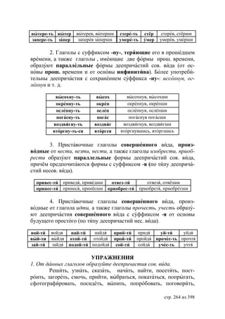 вытере-ть вытер    вытерев, вытерши   стере-ть   стёр    стерев, стёрши
запере-ть запер     заперев заперши   умере-ть   умер   умерев, умерши

        2. Глаголы с суффиксом -ну-, теряющие его в прошедшем
времени, а также глаголы , имеющие две формы прош. времени,
образуют параллельные формы деепричастий сов. вида (от ос-
новы прош. времени и от основы инфинитива). Более употреби-
тельны деепричастия с сохранением суффикса -ну-: иссохнув, ог-
лохнув и т. д.

          высохну-ть       высох         высохнув, высохши
          окрепну-ть       окреп         окрепнув, окрепши
          ослепну-ть       ослеп         ослепнув, ослепши
          погасну-ть       погас          погаснув погасши
         воздвигну-ть     воздвиг      воздвигнув, воздвигши
         вторгну-ть-ся    вторгся     вторгнувшись, вторгшись

        3. Приставочные глаголы совершенного вида, произ-
водные от вести, везти, нести, а также глаголы изобрести, приоб-
рести образуют параллельные формы деепричастий сов. вида,
причём предпочитаются формы с суффиксом -я (по типу дееприча-
стий несов. вида).

  привес-ти приведя, приведши   отвез-ти     отвезя, отвёзши
  принес-ти принеся, принёсши приобрес-ти приобретя, приобретши

       4. Приставочные глаголы совершенного вида, произ-
водные от глагола идти, а также глаголы прочесть, учесть образу-
ют деепричастия совершенного вида с суффиксом -я от основы
будущего простого (по типу деепричастий нес. вида).

вой-ти   войдя  най-ти   найдя прий-ти       придя    уй-ти    уйдя
вый-ти   выйдя отой-ти отойдя прой-ти        пройдя прочес-ть прочтя
зай-ти   зайдя подой-ти подойдя сой-ти        сойдя  учес-ть   учтя

                         УПРАЖНЕНИЯ
1. От данных глаголов образуйте деепричастия сов. вида.
        Решить, узнать, сказать, начать, найти, посетить, пост-
роить, загореть, смочь, прийти, выбраться, покататься, попрыгать,
сфотографировать, посидеть, выпить, попробовать, поговорить,

                                                          стр. 264 из 398
 