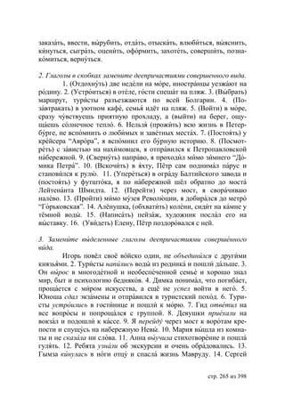 заказать, ввести, вырубить, отдать, отыскать, влюбиться, выяснить,
кинуться, сыграть, оценить, оформить, захотеть, совершить, позна-
комиться, вернуться.

2. Глаголы в скобках замените деепричастиями совершенного вида.
        1. (Отдохнуть) две недели на море, иностранцы уезжают на
родину. 2. (Устроиться) в отеле, гости спешат на пляж. 3. (Выбрать)
маршрут, туристы разъезжаются по всей Болгарии. 4. (По-
завтракать) в уютном кафе, семья идёт на пляж. 5. (Войти) в море,
сразу чувствуешь приятную прохладу, а (выйти) на берег, ощу-
щаешь солнечное тепло. 6. Нельзя (прожить) всю жизнь в Петер-
бурге, не вспомнить о любимых и заветных местах. 7. (Постоять) у
крейсера “Аврора”, я вспомнил его бурную историю. 8. (Посмот-
реть) с завистью на нахимовцев, я отправился к Петропавловской
набережной. 9. (Свернуть) направо, я проходил мимо зимнего “До-
мика Петра”. 10. (Вскочить) в яхту, Пётр сам поднимал парус и
становился к рулю. 11. (Упереться) в ограду Балтийского завода и
(постоять) у футштока, я по набережной шёл обратно до моста
Лейтенанта Шмидта. 12. (Перейти) через мост, я сворачиваю
налево. 13. (Пройти) мимо музея Революции, я добирался до метро
“Горьковская”. 14. Алёнушка, (обхватить) колени, сидит на камне у
тёмной воды. 15. (Написать) пейзаж, художник послал его на
выставку. 16. (Увидеть) Елену, Пётр поздоровался с ней.

3. Замените выделенные глаголы деепричастиями совершенного
вида.
        Игорь повёл своё войско один, не объединился с другими
князьями. 2. Туристы напились воды из родника и пошли дальше. 3.
Он вырос в многодетной и необеспеченной семье и хорошо знал
мир, быт и психологию бедняков. 4. Димка понимал, что погибает,
прощается с миром искусства, а ещё не успел войти в него. 5.
   ноша сдал экзамены и отправился в туристский поход. 6. Тури-
сты устроились в гостинице и пошли к морю. 7. Гид ответил на
все вопросы и попрощался с группой. 8. Девушки приехали на
вокзал и подошли к кассе. 9. Я перейду через мост к воротам кре-
пости и спущусь на набережную Невы. 10. Мария вышла из комна-
ты и не сказала ни слова. 11. Анна выучила стихотворение и пошла
гулять. 12. Ребята узнали об экскурсии и очень обрадовались. 13.
Гымза кинулась в ноги отцу и спасла жизнь Мавруду. 14. Сергей


                                                      стр. 265 из 398
 