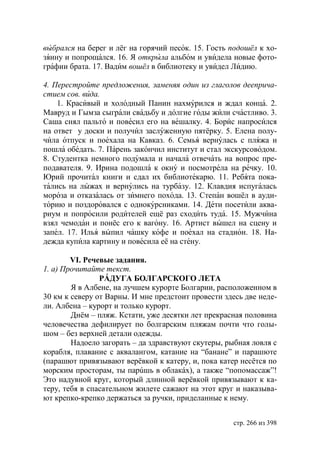 выбрался на берег и лёг на горячий песок. 15. Гость подошёл к хо-
зяину и попрощался. 16. Я открыла альбом и увидела новые фото-
графии брата. 17. Вадим вошёл в библиотеку и увидел Лидию.

4. Перестройте предложения, заменяя один из глаголов дееприча-
стием сов. вида.
    1. Красивый и холодный Панин нахмурился и ждал конца. 2.
Мавруд и Гымза сыграли свадьбу и долгие годы жили счастливо. 3.
Саша снял пальто и повесил его на вешалку. 4. Борис напросился
на ответ у доски и получил заслуженную пятёрку. 5. Елена полу-
чила отпуск и поехала на Кавказ. 6. Семья вернулась с пляжа и
пошла обедать. 7. Парень закончил институт и стал экскурсоводом.
8. Студентка немного подумала и начала отвечать на вопрос пре-
подавателя. 9. Ирина подошла к окну и посмотрела на речку. 10.
   рий прочитал книги и сдал их библиотекарю. 11. Ребята пока-
тались на лыжах и вернулись на турбазу. 12. Клавдия испугалась
мороза и отказалась от зимнего похода. 13. Степан вошёл в ауди-
торию и поздоровался с однокурсниками. 14. Дети посетили аква-
риум и попросили родителей ещё раз сходить туда. 15. Мужчина
взял чемодан и понёс его к вагону. 16. Артист вышел на сцену и
запел. 17. Илья выпил чашку кофе и поехал на стадион. 18. На-
дежда купила картину и повесила её на стену.

        VI. Речевые задания.
1. а) Прочитайте текст.
                РÁДУГА БОЛГАРСКОГО ЛЕТА
        Я в Албене, на лучшем курорте Болгарии, расположенном в
30 км к северу от Варны. И мне предстоит провести здесь две неде-
ли. Албена – курорт и только курорт.
        Днëм – пляж. Кстати, уже десятки лет прекрасная половина
человечества дефилирует по болгарским пляжам почти что голы-
шом – без верхней детали одежды.
        Надоело загорать – да здравствуют скутеры, рыбная ловля с
корабля, плавание с аквалангом, катание на “банане” и парашюте
(парашют привязывают верëвкой к катеру, и, пока катер несëтся по
морским просторам, ты парúшь в облакáх), а также “попомассаж”!
Это надувной круг, который длинной верëвкой привязывают к ка-
теру, тебя в спасательном жилете сажают на этот круг и наказыва-
ют крепко-крепко держаться за ручки, приделанные к нему.


                                                    стр. 266 из 398
 