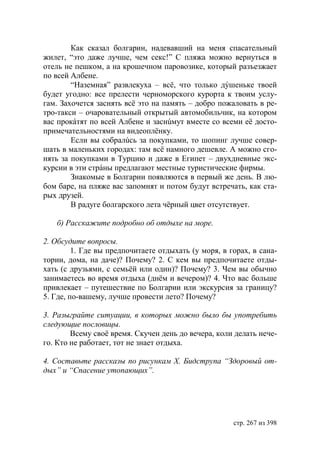 Как сказал болгарин, надевавший на меня спасательный
жилет, “это даже лучше, чем секс!” С пляжа можно вернуться в
отель не пешком, а на крошечном паровозике, который разъезжает
по всей Албене.
        “Наземная” развлекуха – всë, что только дýшеньке твоей
будет угодно: все прелести черноморского курорта к твоим услу-
гам. Захочется заснять всë это на память – добро пожаловать в ре-
тро-такси – очаровательный открытый автомобильчик, на котором
вас прокáтят по всей Албене и заснúмут вместе со всеми еë досто-
примечательностями на видеоплëнку.
        Если вы собралúсь за покупками, то шопинг лучше совер-
шать в маленьких городах: там всë намного дешевле. А можно сго-
нять за покупками в Турцию и даже в Египет – двухдневные экс-
курсии в эти стрáны предлагают местные туристические фирмы.
        Знакомые в Болгарии появляются в первый же день. В лю-
бом баре, на пляже вас запомнят и потом будут встречать, как ста-
рых друзей.
        В радуге болгарского лета чëрный цвет отсутствует.

   б) Расскажите подробно об отдыхе на море.

2. Обсудите вопросы.
         1. Где вы предпочитаете отдыхать (у моря, в горах, в сана-
тории, дома, на даче)? Почему? 2. С кем вы предпочитаете отды-
хать (с друзьями, с семьëй или один)? Почему? 3. Чем вы обычно
занимаетесь во время отдыха (днëм и вечером)? 4. Что вас больше
привлекает – путешествие по Болгарии или экскурсия за границу?
5. Где, по-вашему, лучше провести лето? Почему?

3. Разыграйте ситуации, в которых можно было бы употребить
следующие пословицы.
        Всему своë время. Скучен день до вечера, коли делать нече-
го. Кто не работает, тот не знает отдыха.

4. Составьте рассказы по рисункам Х. идструпа “Здоровый от-
дых” и “Спасение утопающих”.




                                                      стр. 267 из 398
 