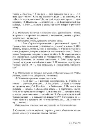 узнала у её сестры. 7. Я два раза … этот экзамен и так и не … . Те-
перь будет “хвост”. 8. На эту должность надо … по конкурсу. 9. У
тебя есть переэкзаменовки? Да, на этой неделе мне нужно … пси-
хологию. 10. Языки ему …, поэтому он … на филологический фа-
культет. 11. Мне … вызвать у своих учеников интерес к русскому
языку.

3. а) Объясните различия в значениях слов: успеваемость – успех,
исправить – поправить, исключить – выключить, учиться – учить,
зачислиться – записаться.
   б) Раскройте скобки, правильно сочетая слова.
        1. Мы обсуждали (успеваемость, успех) нашей группы. 2.
Примите мои пожелания (успеваемости, успехов) в жизни. 3. (Ис-
правьте, поправьте) меня, если я ошибаюсь. 4. Ученик встал из-за
стола, (исправил, поправил) пиджак и начал читать стихи. 5. Всегда
можно (исправить, поправить) свою ошибку. 6. За неуспеваемость
его (исключили, выключили) из университета. 7. (Исключи, вы-
ключи) телевизор, он мешает заниматься. 8. Моя сестра (учит,
учится) на курсах английского языка. 9. К экзамену надо (учить,
учиться) стихи. 10. Ты уже записалась в (университет, библиоте-
ку)?

4. а) Определите по словарю значения следующих глаголов: учить,
учиться, заниматься, (про)читать, готовиться.
    б) Заполните пропуски этими глаголами.
         1. Мой брат … и работает одновременно. 2. Учитель не
только … учеников, но и сам … .3. Ты хочешь … вместе к экзамену
по русскому языку? 4. Я люблю … в библиотеке. 5. На нашем фа-
культете … нелегко. 6. Люба очень хотела … в театральном инсти-
туте, но не прошла по конкурсу. 7. В школе она … немецкий язык,
а теперь самостоятельно … английским. 8. Сколько произведений
Тургенева надо … к экзамену по литературе? 9. На экзамене он …
стихи чëтко и с чувством. 10. Не мешай брату, он … .11. Меня это-
му … в семье.
   в) Переведите предложения из пункта б) на болгарский язык.

5. Сравните глаголы выучить, научить, узнать. Ответьте на во-
просы, используя в ответах данные глаголы.



                                                       стр. 27 из 398
 