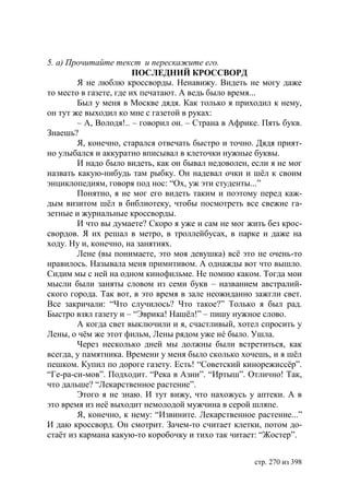 5. а) Прочитайте текст и перескажите его.
                        ПОСЛЕДНИЙ КРОССВОРД
        Я не люблю кроссворды. Ненавижу. Видеть не могу даже
то место в газете, где их печатают. А ведь было время...
        Был у меня в Москве дядя. Как только я приходил к нему,
он тут же выходил ко мне с газетой в руках:
        – А, Володя!.. – говорил он. – Страна в Африке. Пять букв.
Знаешь?
        Я, конечно, старался отвечать быстро и точно. Дядя прият-
но улыбался и аккуратно вписывал в клеточки нужные буквы.
        И надо было видеть, как он бывал недоволен, если я не мог
назвать какую-нибудь там рыбку. Он надевал очки и шëл к своим
энциклопедиям, говоря под нос: “Ох, уж эти студенты...”
        Понятно, я не мог его видеть таким и поэтому перед каж-
дым визитом шëл в библиотеку, чтобы посмотреть все свежие га-
зетные и журнальные кроссворды.
        И что вы думаете? Скоро я уже и сам не мог жить без крос-
свордов. Я их решал в метро, в троллейбусах, в парке и даже на
ходу. Ну и, конечно, на занятиях.
        Лене (вы понимаете, это моя девушка) всë это не очень-то
нравилось. Называла меня примитивом. А однажды вот что вышло.
Сидим мы с ней на одном кинофильме. Не помню каком. Тогда мои
мысли были заняты словом из семи букв – названием австралий-
ского города. Так вот, в это время в зале неожиданно зажгли свет.
Все закричали: “Что случилось? Что такое?” Только я был рад.
Быстро взял газету и – “Эврика! Нашëл!” – пишу нужное слово.
        А когда свет выключили и я, счастливый, хотел спросить у
Лены, о чëм же этот фильм, Лены рядом уже нé было. Ушла.
        Через несколько дней мы должны были встретиться, как
всегда, у памятника. Времени у меня было сколько хочешь, и я шëл
пешком. Купил по дороге газету. Есть! “Советский кинорежиссëр”.
“Ге-ра-си-мов”. Подходит. “Река в Азии”. “Иртыш”. Отлично! Так,
что дальше? “Лекарственное растение”.
        Этого я не знаю. И тут вижу, что нахожусь у аптеки. А в
это время из неë выходит немолодой мужчина в серой шляпе.
        Я, конечно, к нему: “Извините. Лекарственное растение...”
И даю кроссворд. Он смотрит. Зачем-то считает клетки, потом до-
стаëт из кармана какую-то коробочку и тихо так читает: “Жостер”.


                                                     стр. 270 из 398
 