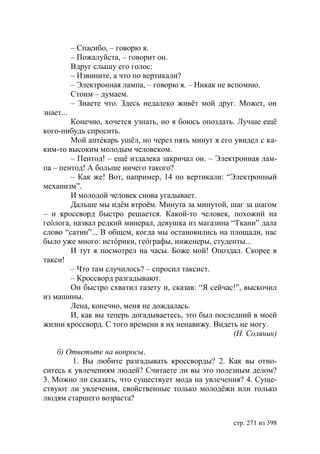 – Спасибо, – говорю я.
           – Пожалуйста, – говорит он.
           Вдруг слышу его голос:
           – Извините, а что по вертикали?
           – Электронная лампа, – говорю я. – Никак не вспомню.
           Стоим – думаем.
           – Знаете что. Здесь недалеко живëт мой друг. Может, он
знает...
        Конечно, хочется узнать, но я боюсь опоздать. Лучше ещë
кого-нибудь спросить.
        Мой аптéкарь ушëл, но через пять минут я его увидел с ка-
ким-то высоким молодым человеком.
        – Пентод! – ещë издалека закричал он. – Электронная лам-
па – пентод! А больше ничего такого?
        – Как же! Вот, например, 14 по вертикали: “Электронный
механизм”.
        И молодой человек снова угадывает.
        Дальше мы идëм втроëм. Минута за минутой, шаг за шагом
– и кроссворд быстро решается. Какой-то человек, похожий на
геóлога, назвал редкий минерал, девушка из магазина “Ткани” дала
слово “сатин”... В общем, когда мы остановились на площади, нас
было уже много: истóрики, геóграфы, инженеры, студенты...
        И тут я посмотрел на часы. Боже мой! Опоздал. Скорее в
такси!
        – Что там случилось? – спросил таксист.
        – Кроссворд разгадывают.
        Он быстро схватил газету и, сказав: “Я сейчас!”, выскочил
из машины.
        Лена, конечно, меня не дождалась.
        И, как вы теперь догадываетесь, это был последний в моей
жизни кроссворд. С того времени я их ненавижу. Видеть не могу.
                                                     (Н. Соляник)

    б) Ответьте на вопросы.
        1. Вы любите разгадывать кроссворды? 2. Как вы отно-
ситесь к увлечениям людей? Считаете ли вы это полезным делом?
3. Можно ли сказать, что существует мода на увлечения? 4. Суще-
ствуют ли увлечения, свойственные только молодëжи или только
людям старшего возраста?


                                                     стр. 271 из 398
 