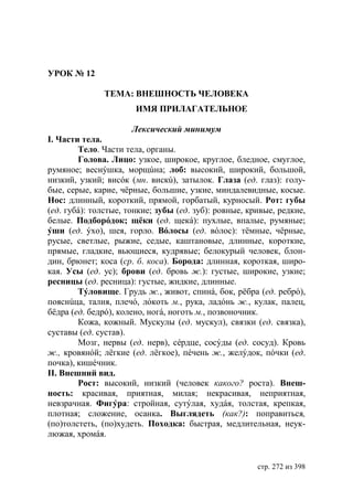УРОК № 12

              ТЕМА: ВНЕШНОСТЬ ЧЕЛОВЕКА
                       ИМЯ ПРИЛАГАТЕЛЬНОЕ

                       Лексический минимум
І. Части тела.
        Тело. Части тела, органы.
        Голова. Лицо: узкое, широкое, круглое, бледное, смуглое,
румяное; веснýшка, морщúна; лоб: высокий, широкий, большой,
низкий, узкий; висóк (мн. вискú), затылок. Глаза (ед. глаз): голу-
бые, серые, карие, чëрные, большие, узкие, миндалевидные, косые.
Нос: длинный, короткий, прямой, горбатый, курносый. Рот: губы
(ед. губá): толстые, тонкие; зубы (ед. зуб): ровные, кривые, редкие,
белые. Подборóдок; щëки (ед. щекá): пухлые, впалые, румяные;
ýши (ед. ýхо), шея, горло. Вóлосы (ед. вóлос): тëмные, чëрные,
русые, светлые, рыжие, седые, каштановые, длинные, короткие,
прямые, гладкие, вьющиеся, кудрявые; белокурый человек, блон-
дин, брюнет; коса (ср. б. коса). Борода: длинная, короткая, широ-
кая. Усы (ед. ус); брови (ед. бровь ж.): густые, широкие, узкие;
ресницы (ед. ресница): густые, жидкие, длинные.
        Тýловище. Грудь ж., живот, спинá, бок, рëбра (ед. ребрó),
пояснúца, талия, плечó, лóкоть м., рука, ладóнь ж., кулак, палец,
бëдра (ед. бедрó), колено, ногá, ноготь м., позвоночник.
        Кожа, кожный. Мускулы (ед. мускул), связки (ед. связка),
суставы (ед. сустав).
        Мозг, нервы (ед. нерв), сéрдце, сосýды (ед. сосуд). Кровь
ж., кровянóй; лëгкие (ед. лëгкое), пéчень ж., желýдок, пóчки (ед.
почка), кишéчник.
ІІ. Внешний вид.
        Рост: высокий, низкий (человек какого? роста). Внеш-
ность: красивая, приятная, милая; некрасивая, неприятная,
невзрачная. Фигýра: стройная, сутýлая, худáя, толстая, крепкая,
плотная; сложение, осанка. Выглядеть (как?): поправиться,
(по)толстеть, (по)худеть. Походка: быстрая, медлительная, неук-
люжая, хромáя.


                                                       стр. 272 из 398
 