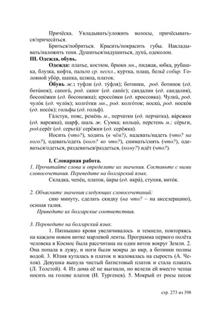 Причëска. Укладывать/уложить волосы, причëсывать-
ся/причесáться.
        Бриться/побриться. Красить/покрасить губы. Наклады-
вать/наложить тени. Душиться/надушиться, духú, одеколон.
ІІІ. Одежда, обувь.
        Одежда: платье, костюм, брюки мн., пиджак, юбка, рубаш-
ка, блузка, кофта, пальто ср. нескл., куртка, плащ, бельë собир. Го-
ловной убóр, шапка, шляпа, платок.
        Óбувь ж.: туфли (ед. тýфля); ботинки, род. ботинок (ед.
ботúнок); сапогú, род. сапог (ед. сапóг); сандалии (ед. сандалия),
босонóжки (ед. босоножка); кроссóвки (ед. кроссовка). Чулкú, род.
чулóк (ед. чулóк); колгóтки мн., род. колгóток; носкú, род. носкóв
(ед. носóк); гольфы (ед. гольф).
        Гáлстук, пояс, ремéнь м., перчатки (ед. перчатка), вáрежки
(ед. варежка), шарф, шаль ж. Сумка; кольцó, перстень м. сéрьги,
род.серëг (ед. серьгá)/ серëжки (ед. серëжка).
        Носить (что?), ходить (в чём?), надевать/надеть (что? на
кого?), одевать/одеть (кого? во что?), снимать/снять (что?), оде-
ваться/одеться, раздеваться/раздеться, (кому?) идëт (что?).

       I. Словарная работа.
1. Прочитайте слова и определите их значения. Составьте с ними
словосочетания. Переведите на болгарский язык.
       Складка, чепéц, платок, úкры (ед. икрá), ступня, витóк.

2. Объясните значения следующих словосочетаний:
        сию минуту, сделать скидку (на что? – на акселерацию),
осиная талия.
   Приведите их болгарские соответствия.

3. Переведите на болгарский язык.
        1. Пятнышко крови увеличивалось и темнело, повторяясь
на каждом новом витке марлевой ленты. Программа первого полëта
человека в Космос была рассчитана на один виток вокруг Земли. 2.
Она попала в лужу, и ноги были мокры до икр, а ботинки полны
водой. 3. лия куталась в платок и жаловалась на сырость (А. Че-
хов). Девушка вынула чистый батистовый платок и стала плакать
(Л. Толстой). 4. Из дома еë не выгнали, но велели ей вместо чепца
носить на голове платок (И. Тургенев). 5. Мокрый от росы песок


                                                       стр. 273 из 398
 