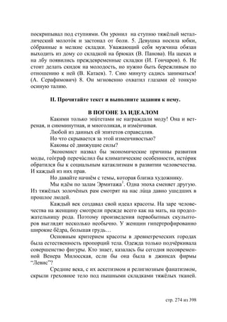 поскрипывал под ступнями. Он уронил на ступню тяжëлый метал-
лический молотóк и застонал от боли. 5. Девушка носила юбки,
сóбранные в мелкие складки. Уважающий себя мужчина обязан
выходить из дому со складкой на брюках (В. Панова). На щеках и
на лбу появились преждевременные складки (И. Гончаров). 6. Не
стоит делать скидок на молодость, но нужно быть бережливым по
отношению к ней (В. Катаев). 7. Сию минуту садись заниматься!
(А. Серафимович) 8. Он мгновенно охватил глазами еë тонкую
осиную талию.

       ІІ. Прочитайте текст и выполните задания к нему.

                       В ПОГОНЕ ЗА ИДЕАЛОМ
        Какими только эпúтетами не награждали моду! Она и вет-
реная, и сиюминутная, и многоликая, и измéнчивая.
        Любой из данных ей эпитетов справедлив.
        Но что скрывается за этой изменчивостью?
        Каковы её движущие силы?
        Экономист назвал бы экономические причины развития
моды, геóграф перечúслил бы климатические особенности, истóрик
обратился бы к социальным катаклизмам в развитии человечества.
И каждый из них прав.
        Но давайте начнём с темы, которая близка художнику.
        Мы идëм по залам Эрмитажа1. Одна эпоха сменяет другую.
Из тяжёлых золочёных рам смотрят на нас лúца давно ушедших в
прошлое людей.
        Каждый век создавал свой идеал красоты. На заре челове-
чества на женщину смотрели прежде всего как на мать, на продол-
жательницу рода. Поэтому произведения первобытных скульпто-
ров выглядят несколько необычно. У женщин гипертрофированно
широкие бёдра, большая грудь…
        Основным критерием красоты в древнегреческих городах
была естественность пропорций тела. Одежда только подчёркивала
совершенство фигуры. Кто знает, казалась бы сегодня несовремен-
ной Венера Милосская, если бы она была в джинсах фирмы
“Левис”?
        Средние века, с их аскетизмом и религиозным фанатизмом,
скрыли греховное тело под пышными складками тяжëлых тканей.



                                                   стр. 274 из 398
 