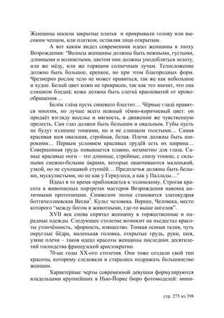 Женщины носили закрытые платья и прикрывали голову или вы-
соким чепцом, или платком, оставляя лицо открытым.
        А вот каким видел современник идеал женщины в эпоху
Возрождения: “Волосы женщины должны быть нежными, густыми,
длинными и волнистыми, цветом они должны уподобляться золоту,
или же мёду, или же горящим солнечным лучам. Телосложение
должно быть большое, крепкое, но при этом благородных форм.
Чрезмерно рослое тело не может нравиться, так же как небольшое
и худое. Белый цвет кожи не прекрасен, так как это значит, что она
слишком бледнá; кожа должна быть слегкá красноватой от крово-
обращения…
        Белóк глáза пусть синевато блестит… Чёрные глазá нравят-
ся многим, но лучше всего нежный тёмно-коричневый цвет: он
придаёт взгляду веселье и мягкость, в движении же чувственную
прелесть. Сам глаз должен быть большим и овальным. Губы пусть
не будут излишне тонкими, но и не слишком толстыми… Самая
красивая шея овальная, стройная, белая. Плечи должны быть ши-
рокими… Первым условием красивых грудéй есть их ширина…
Совершенная грудь повышается плавно, незаметно для глаза. Са-
мые красивые ноги – это длинные, стройные, снизу тонкие, с силь-
ными снежно-белыми úкрами, которые оканчиваются маленькой,
узкой, но не сухощавой ступнëй… Предплечья должны быть белы-
ми, мускулистыми, но не как у Геркулеса, а как у Паллады…”
        Идеал в то время приближается к эллинскому. Строгая кра-
сота в живописных портретах мастеров Возрождения навеяна ан-
тичными прототипами. Символом эпохи становится златокудрая
боттичеллиевская Весна2. Культ человека. Вернее, Человека, место
которого “между богом и животными, где-то выше ангелов”.
        ХVІІ век снова спрятал женщину в торжественные и па-
радные одежды. Следующее столетие возносит на пьедестал красо-
ты утончëнность, эфирность, изящество. Тонкая осиная талия, чуть
округлые бëдра, маленькая головка, открытые грудь, руки, шея,
узкие плечи – таков идеал красоты женщины последних десятиле-
тий господства французской аристократии.
        70-ые годы ХХ-ого столетия. Они тоже создали свой тип
красоты, которому следовали и старались подражать большинство
женщин.
        Характерные черты современной девушки формулируются
владельцами крупнейших в Нью-Йорке бюро фотомоделей: мини-


                                                     стр. 275 из 398
 