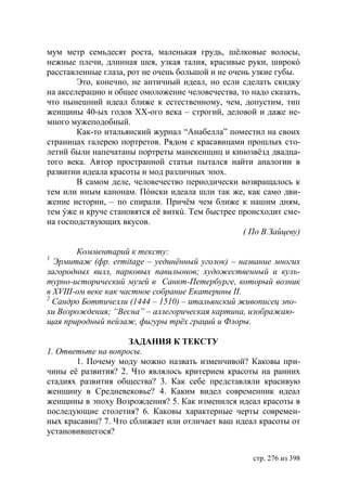 мум метр семьдесят роста, маленькая грудь, шëлковые волосы,
нежные плечи, длинная шея, узкая талия, красивые руки, широкó
расставленные глаза, рот не очень большой и не очень узкие губы.
        Это, конечно, не античный идеал, но если сделать скидку
на акселерацию и общее омоложение человечества, то надо сказать,
что нынешний идеал ближе к естественному, чем, допустим, тип
женщины 40-ых годов ХХ-ого века – строгий, деловой и даже не-
много мужеподобный.
        Как-то итальянский журнал “Анабелла” поместил на своих
страницах галерею портретов. Рядом с красавицами прошлых сто-
летий были напечатаны портреты манекенщиц и кинозвëзд двадца-
того века. Автор пространной статьи пытался найти аналогии в
развитии идеала красоты и мод различных эпох.
        В самом деле, человечество периодически возвращалось к
тем или иным канонам. Пóиски идеала шли так же, как само дви-
жение истории, – по спирали. Причём чем ближе к нашим дням,
тем ýже и круче становятся её виткú. Тем быстрее происходит сме-
на господствующих вкусов.
                                                   ( По В.Зайцеву)

        Комментарий к тексту:
1
   рмитаж (фр. ermitage – уединëнный уголок) – название многих
загородных вилл, парковых павильонов художественный и куль-
турно-исторический музей в Санкт-Петербурге, который возник
в ХVІІІ-ом веке как частное собрание Екатерины ІІ.
2
  Сандро оттичелли (1444 – 1510) – итальянский живописец эпо-
хи Возрождения “Весна” – аллегорическая картина, изображаю-
щая природный пейзаж, фигуры трëх граций и Флоры.

                     ЗАДАНИЯ К ТЕКСТУ
1. Ответьте на вопросы.
       1. Почему моду можно назвать изменчивой? Каковы при-
чины её развития? 2. Что являлось критерием красоты на ранних
стадиях развития общества? 3. Как себе представляли красивую
женщину в Средневековье? 4. Каким видел современник идеал
женщины в эпоху Возрождения? 5. Как изменился идеал красоты в
последующие столетия? 6. Каковы характерные черты современ-
ных красавиц? 7. Что сближает или отличает ваш идеал красоты от
установившегося?


                                                     стр. 276 из 398
 