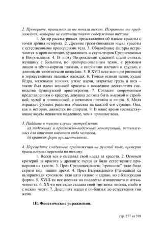 2. Проверьте, правильно ли вы поняли текст. Исправьте те пред-
ложения, которые не соответствуют содержанию текста.
        1. Автор рассматривает представления об идеале красоты с
точки зрения историка. 2. Древние греки связывали идеал красоты
с естественными пропорциями тела. 3. Обнажённые фигуры встре-
чаются в произведениях художников и скульпторов Средневековья
и Возрождения. 4. В эпоху Возрождения красивой стали считать
женщину с большим, но пропорциональным телом, с румяным
лицом и тёмно-карими глазами, с широкими плечами и грудью, с
длинными золотистыми волосáми. 5. В ХVІІ веке женщин рисовали
в торжественных пышных одеждах. 6. Тонкая осиная талия, худые
бёдра, маленькая головка, узкие плечи, закрытые грудь и шея –
таким был идеал женской красоты в последние десятилетия гос-
подства французской аристократии. 7. Согласно современным
представлениям о красоте, девушка должна быть высокой и строй-
ной, худой и длинноногой, с нежными плечами и лицом. 8. Мода
отражает ýровень развития общества на каждой его ступени. Она,
как и история, движется по спирали. 9. В наше время господству-
ющие вкусы меняются медленнее, чем в прошлые века.

3. Найдите в тексте случаи употребления:
   а) падежных и предложно-падежных конструкций, используе-
мых для описания внешнего вида человека
   б) кратких форм прилагательных.

4. Переведите следующие предложения на русский язык, проверяя
правильность перевода по тексту.
       1. Всеки век е създавал свой идеал за красота. 2. Основен
критерий за красота у древните гърци са били естествените про-
порции на тялото. 3. През Средновековието “грешното” тяло било
скрито под пишни дрехи. 4. През Възраждането (Ренесанса) са
възприемали красивото тяло като голямо и здраво, но с благородни
форми. 5. ХVІІІ-ти век поставя на пиедестал изяществото и изтън-
чеността. 6. ХХ-ти век също създава свой тип жена: висока, слаба и
с нежни черти. 7. Днешният идеал е по-близък до естествения тип
жена.

      ІІІ. Фонетические упражнения.


                                                     стр. 277 из 398
 