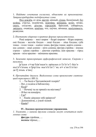 1. Найдите сочетания согласных, объясните их произношение.
Затранскрибируйте подчëркнутые слова.
      Под дождём, от деда, ввезти, ценный, сумма, бесшумный, без
шляпы, счастье, подписчик, мужчина, женщина, исчез, позже,
сжать, сходство, детство, городской, братский, собираться,
двадцать, очевидца, конечно, что, скучно, яичница, находчивость,
разведчик.

2. Поставьте ударение в кратких формах прилагательных.
      Река широка – мост широк – бедро широко – бёдра широки;
она бледна – желток бледен – лицо бледно – лица бледны; губа
тонка – голос тонок – одеяло тонко, фигуры тонки; дорога длинна –
нос длинен – лицо длинно – ноги длинны; фигура стройна – юноша
строен – здание стройно – девочки стройны; шея красива – город
красив – поле красиво – женщины красивы.

3. Замените транскрипцию орфографической записью. Сверьте с
текстом.
      [р’адъм сㆃкрㆄ в’ицъм’и прошлых стㆄ т’иろ был’и
                   са                     л’е
нъп’иеч’атъны пㆄртр’еты мън’иек’ен’〙’иц иㆃ к’инㆄз’в’ост
    〗
двㆄ атъвъ в’екъ]

4. Прочитайте диалоги. Выделенные слова произнесите синтона-
цией переспроса ( ИК-3).
      1. – Ты была в Третьяковской галерее?
      – Нет, я ходила в библиотеку.
      – Куда?
      2. – Почему ты не пришёл на выставку?
      – Я был на концерте.
      – Где?
      3. – Какие девушки тебе нравятся?
      – Длинноногие, с узкой талией.
      – Какие?

       IV. Лексико-грамматические упражнения.
1. Укажите, с какими другими словами могут сочетаться выде-
ленные слова:
       фигура стройная, …
       волосы чëрные,…


                                                    стр. 278 из 398
 