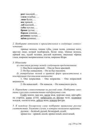 рост высокий,…
       глаза голубые, …
       лицо белое, …
       нос прямой, …
       лоб высокий,…
       губы пухлые, …
       брови густые, …
       борода длинная, …
       ресницы густые, …
       щёки румяные, …

2. Подберите антонимы к прилагательным в следующих словосо-
четаниях:
        прямые волосы, тонкие губы, узкая талия, длинные ноги,
круглое лицо, острый подбородок, белое лицо, тëмные волосы,
прямой нос, худой человек, рослый мужчина, овальные чëрные
глаза, широкие выпрямленные плечи, широкие бëдра.

3. Объясните
    а) смысловую разницу между следующими предложениями:
        1. Она была некрасивой. – Она не была красивой.
        2. Он был невысоким. – Он не был высоким;
    б) употребление полной и краткой форм прилагательных в
конструкциях для описания внешности:
        1. Она некрасивая. – Она некрасива. – Она некрасивой
внешности.
        2. Он невысокий. – Он невысок. – Он невысокого роста.

4. Переведите словосочетания на русский язык. Подберите сино-
нимы к русским соответствиям подчëркнутых слов.
       Слабо момче, чип нос, висок мъж, мургаво лице, прегърбе-
на старица, алени устни, набраздено от бръчки чело, подвижен
младеж, златиста коса, дебела жена, изящна фигура.

5. К каждому болгарскому слову подберите правильные русские
соответствия. Укажите случаи, в которых возможны варианты:
       русокос – белëсый, русый, белокурый, седой;
       кривоглед – кривой, косой, кривоглазый, косоглазый;



                                                   стр. 279 из 398
 