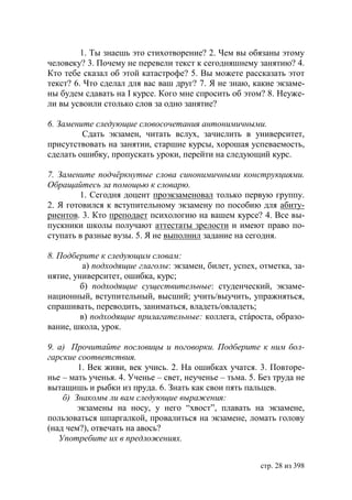 1. Ты знаешь это стихотворение? 2. Чем вы обязаны этому
человеку? 3. Почему не перевели текст к сегодняшнему занятию? 4.
Кто тебе сказал об этой катастрофе? 5. Вы можете рассказать этот
текст? 6. Что сделал для вас ваш друг? 7. Я не знаю, какие экзаме-
ны будем сдавать на І курсе. Кого мне спросить об этом? 8. Неуже-
ли вы усвоили столько слов за одно занятие?

6. Замените следующие словосочетания антонимичными.
         Сдать экзамен, читать вслух, зачислить в университет,
присутствовать на занятии, старшие курсы, хорошая успеваемость,
сделать ошибку, пропускать уроки, перейти на следующий курс.

7. Замените подчëркнутые слова синонимичными конструкциями.
Обращайтесь за помощью к словарю.
        1. Сегодня доцент проэкзаменовал только первую группу.
2. Я готовился к вступительному экзамену по пособию для абиту-
риентов. 3. Кто преподает психологию на вашем курсе? 4. Все вы-
пускники школы получают аттестаты зрелости и имеют право по-
ступать в разные вузы. 5. Я не выполнил задание на сегодня.

8. Подберите к следующим словам:
          а) подходящие глаголы: экзамен, билет, успех, отметка, за-
нятие, университет, ошибка, курс;
         б) подходящие существительные: студенческий, экзаме-
национный, вступительный, высший; учить/выучить, упражняться,
спрашивать, переводить, заниматься, владеть/овладеть;
         в) подходящие прилагательные: коллега, стáроста, образо-
вание, школа, урок.

9. а) Прочитайте пословицы и поговорки. Подберите к ним бол-
гарские соответствия.
        1. Век живи, век учись. 2. На ошибках учатся. 3. Повторе-
нье – мать ученья. 4. Ученье – свет, неученье – тьма. 5. Без труда не
вытащишь и рыбки из пруда. 6. Знать как свои пять пальцев.
    б) Знакомы ли вам следующие выражения:
        экзамены на носу, у него “хвост”, плавать на экзамене,
пользоваться шпаргалкой, провалиться на экзамене, ломать голову
(над чем?), отвечать на авось?
   Употребите их в предложениях.


                                                         стр. 28 из 398
 