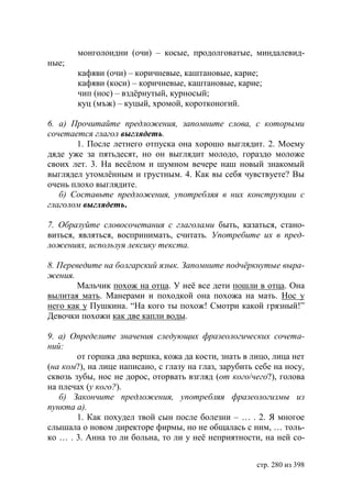 монголоидни (очи) – косые, продолговатые, миндалевид-
ные;
       кафяви (очи) – коричневые, каштановые, карие;
       кафяви (коси) – коричневые, каштановые, карие;
       чип (нос) – вздëрнутый, курносый;
       куц (мъж) – куцый, хромой, коротконогий.

6. а) Прочитайте предложения, запомните слова, с которыми
сочетается глагол выглядеть.
       1. После летнего отпуска она хорошо выглядит. 2. Моему
дяде уже за пятьдесят, но он выглядит молодо, гораздо моложе
своих лет. 3. На весëлом и шумном вечере наш новый знакомый
выглядел утомлëнным и грустным. 4. Как вы себя чувствуете? Вы
очень плохо выглядите.
   б) Составьте предложения, употребляя в них конструкции с
глаголом выглядеть.

7. Образуйте словосочетания с глаголами быть, казаться, стано-
виться, являться, воспринимать, считать. Употребите их в пред-
ложениях, используя лексику текста.

8. Переведите на болгарский язык. Запомните подчëркнутые выра-
жения.
       Мальчик похож на отца. У неë все дети пошли в отца. Она
вылитая мать. Манерами и походкой она похожа на мать. Нос у
него как у Пушкина. “На кого ты похож! Смотри какой грязный!”
Девочки похожи как две капли воды.

9. а) Определите значения следующих фразеологических сочета-
ний:
        от горшка два вершка, кожа да кости, знать в лицо, лица нет
(на ком?), на лице написано, с глазу на глаз, зарубить себе на носу,
сквозь зубы, нос не дорос, оторвать взгляд (от кого/чего?), голова
на плечах (у кого?).
   б) Закончите предложения, употребляя фразеологизмы из
пункта а).
        1. Как похудел твой сын после болезни – … . 2. Я многое
слышала о новом директоре фирмы, но не общалась с ним, … толь-
ко … . 3. Анна то ли больна, то ли у неë неприятности, на ней со-


                                                       стр. 280 из 398
 