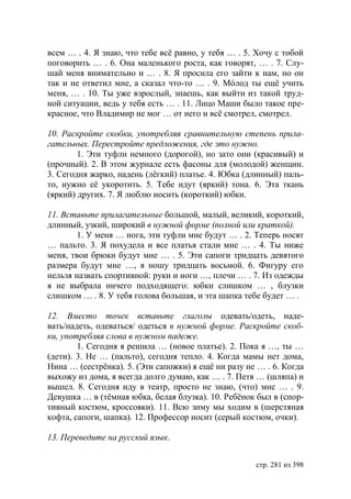 всем … . 4. Я знаю, что тебе всë равно, у тебя … . 5. Хочу с тобой
поговорить … . 6. Она маленького роста, как говорят, … . 7. Слу-
шай меня внимательно и … . 8. Я просила его зайти к нам, но он
так и не ответил мне, а сказал что-то … . 9. Мóлод ты ещë учить
меня, … . 10. Ты уже взрослый, знаешь, как выйти из такой труд-
ной ситуации, ведь у тебя есть … . 11. Лицо Маши было такое пре-
красное, что Владимир не мог … от него и всë смотрел, смотрел.

10. Раскройте скобки, употребляя сравнительную степень прила-
гательных. Перестройте предложения, где это нужно.
        1. Эти туфли немного (дорогой), но зато они (красивый) и
(прочный). 2. В этом журнале есть фасоны для (молодой) женщин.
3. Сегодня жарко, надень (лëгкий) платье. 4. бка (длинный) паль-
то, нужно еë укоротить. 5. Тебе идут (яркий) тона. 6. Эта ткань
(яркий) других. 7. Я люблю носить (короткий) юбки.

11. Вставьте прилагательные большой, малый, великий, короткий,
длинный, узкий, широкий в нужной форме (полной или краткой).
        1. У меня … нога, эти туфли мне будут … . 2. Теперь носят
… пальто. 3. Я похудела и все платья стали мне … . 4. Ты ниже
меня, твои брюки будут мне … . 5. Эти сапоги тридцать девятого
размера будут мне …, я ношу тридцать восьмой. 6. Фигуру его
нельзя назвать спортивной: руки и ноги …, плечи … . 7. Из одежды
я не выбрала ничего подходящего: юбки слишком … , блузки
слишком … . 8. У тебя голова большая, и эта шапка тебе будет … .

12. Вместо точек вставьте глаголы одевать/одеть, наде-
вать/надеть, одеваться/ одеться в нужной форме. Раскройте скоб-
ки, употребляя слова в нужном падеже.
        1. Сегодня я решила … (новое платье). 2. Пока я …, ты …
(дети). 3. Не … (пальто), сегодня тепло. 4. Когда мамы нет дома,
Нина … (сестрëнка). 5. (Эти сапожки) я ещë ни разу не … . 6. Когда
выхожу из дома, я всегда долго думаю, как … . 7. Петя … (шляпа) и
вышел. 8. Сегодня иду в театр, просто не знаю, (что) мне … . 9.
Девушка … в (тëмная юбка, белая блузка). 10. Ребëнок был в (спор-
тивный костюм, кроссовки). 11. Всю зиму мы ходим в (шерстяная
кофта, сапоги, шапка). 12. Профессор носит (серый костюм, очки).

13. Переведите на русский язык.


                                                     стр. 281 из 398
 