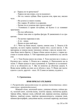 а) – Хареса ли ти артистката?
       – Хареса ми как играе, а не по външност.
       – Но тя е много хубава. Има чудесни очи, прав нос, високо
чело.
       – Но устата ú е много голяма.
       – Не е вярно. И зъбите ú са красиви.
       – Затова ли се усмихва през цялото време?
       – Усмивката я прави по-хубава, на бузите ú се появяват
трапчинки.
       – Не съм забелязала.
       – Освен това има и стройна фигура. И движенията ú са гра-
циозни.
       – Ти всичко харесваш в нея.
       – А ти – нищо.
       – Всеки си има свой вкус.
    б) 1. Чичо му беше висок, строен, синеок мъж. 2. Лицето ú бе
мургаво, на него горяха огромни тъжни очи с дълги мигли. 3. На
прозореца се показа малко чипоносо личице с кръгли зелени очи –
това беше моето братче. 4. Баща ú беше нисък на ръст, с черни му-
стаци и големи вежди. 5. Той харесваше руси момичета със светли
очи.
    в) 1. Тази блузка много ви отива. 2. Този костюм ми е голям, а
блузката ми е малка. 3. Ризата ви е широка. 4. Панталоните ви са
тесни. 5. Имам нужда от шал и ръкавици. 6. Грижете се за външно-
стта и за облеклото си. 7. Ще ти помогна да облечеш децата. 8.
Всяка жена трябва да умее да се облича с вкус. 9. Имам две палта:
едното е дълго, другото – късо. 10. Сложи си шапка, студено е.


       V. Грамматика.

                  ИМЯ ПРИЛАГАТЕЛЬНОЕ
1. Распределите прилагательные по группам (качественные, отно-
сительные, притяжательные).
      Нежный голос, античный идеал, длинные волосы, оленьи ро-
га, золотой ключ, золотая осень, золотое сердце, охотничье ружьё,
чёрная юбка, чёрные глаза, собачий лай, нервная система, коровья
брынза, тяжёлая сумка, тяжёлая промышленность, снежная зима,
мамина фотография, дождливая весна, сильный характер, железные

                                                     стр. 282 из 398
 