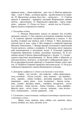 нравился нежн..., тёмно-коричнев... цвет глаз. 8. Многим нравились
чёрн... глаза. 9. Перв... условием красив... грудей является их шири-
на. 10. Предплечья должны быть бел..., мускулист... . 11. Строгая
красота в живописн... портретах мастеров Возрождения навеяна
античн... прототипами. 12. Перечислим характерн... черты совре-
менн... девушки. 13. Отдых на Золот… песках или на Солнечн…
Берегу надолго сохраняется в памяти.

3. Раскройте скобки.
         1. Наталья Николаевна лежала на кровати под (голубое
шёлковое одеяло). 2. Она страдала истощением (нервная система).
3. К (тяжёлое мрачное настроение) прибавился и кашель. 4. Без
(особые уговóры) она провела зимý в Ницце. 5. Мать рáдовалась
(тёплый уют) в доме сына. 6. Все говорили о (тяжёлый характер)
Михаила Леóнтьевича. 7. Венера придаёт (солидный и практичный
Телец) мягкость, любовь к комфорту. 8. Близнецы мóгут окружать
себя (неинтересные и ничтожные люди). 9. (Сильный характер)
Скорпиона привлекает (слабые, пассивные мужчины). 10. К (се-
мейная жизнь) Стрелец приспосáбливается с трудóм. 11. Сатурн –
планета (грустные воспоминания). 12. Весов любят в óбществе за
обходительность, весёлость, за (весёлый и добродушный нрав). 13.
Из-за (раздражительный характер) у Скорпиона бывает много вра-
гов. 14. В рабóте Скорпион проявляет (железная воля). 15. Оттуда я
любовался (прекрасное здание) Нахимовского училища.

4. Допишите суффиксы (с одним или двумя н) и окончания.
        Курúн… суп, песчáн… дно, шерстян… юбка, гравитацион...
поле, соловьúн… гнездо, стеклян… ваза, лекцион… зал, воробьú…
ночь, деревян… ложка, телефон… разговóр, муравьúн… кислотá,
традицион… ужин, ржан… поле, телевизион… башня, ослин…
ýши, оловян... фигýрка, кóжан… портфéль, экскурсион… тепло-
ход, лебедúн… óзеро, жестян… банка, электрон… часы, серéбрян...
браслéт, орлú… когти, туман… погода, лошадúн… шея, костян…
мозг, экзаменацион… сессия, журавлин… стая.

5. Составьте словосочетания, подбирая подходящие определения к
следующим словам.
        Дверь, глаза, машина, день, собака, суп, напитки, завод,
платье, книжка, зал, часы, магазин, ýгол.


                                                        стр. 284 из 398
 