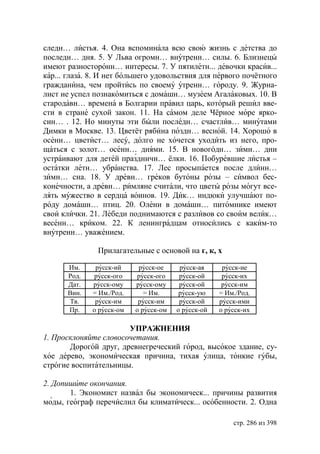 следн… листья. 4. Она вспоминала всю свою жизнь с детства до
последн… дня. 5. У Льва огромн… внутренн… силы. 6. Близнецы
имеют разносторонн… интересы. 7. У пятилетн... девочки красив...
кар... глаза. 8. И нет большего удовольствия для первого почётного
гражданина, чем пройтись по своему утренн… городу. 9. Журна-
лист не успел познакомиться с домашн… музеем Агалаковых. 10. В
стародавн… времена в Болгарии правил царь, который решил вве-
сти в стране сухой закон. 11. На самом деле Чёрное море ярко-
син… . 12. Но минуты эти были последн… счастлив… минутами
Димки в Москве. 13. Цветёт рябина поздн… весной. 14. Хорошо в
осенн… цветист… лесу, долго не хочется уходить из него, про-
щаться с золот… осенн… днями. 15. В новогодн… зимн… дни
устраивают для детей праздничн… ёлки. 16. Побуревшие листья –
остатки летн… убранства. 17. Лес просыпается после длинн…
зимн… сна. 18. У древн… греков бутоны розы – символ бес-
конечности, а древн… римляне считали, что цветы розы могут все-
лять мужество в сердца воинов. 19. Дик… индюки улучшают по-
роду домашн… птиц. 20. Олени в домашн… питомнике имеют
свои клички. 21. Лебеди поднимаются с разливов со своим велик…
весенн… криком. 22. К ленинградцам относились с каким-то
внутренн… уважением.

               Прилагательные с основой на г, к, х

      Им.     русск-ий     русск-ое     русск-ая     русск-ие
      Рoд.   русск-ого    русск-ого     русск-ой     русск-их
      Дат.   русск-ому    русск-ому     русск-ой     русск-им
      Вин.   = Им./Род.      = Им.      русск-ую    = Им./Род.
      Тв.     русск-им     русск-им     русск-ой    русск-ими
      Пр.    о русск-ом   о русск-ом   о русск-ой   о русск-их

                       УПРАЖНЕНИЯ
1. Просклоняйте словосочетания.
       Дорогой друг, древнегреческий город, высокое здание, су-
хое дерево, экономическая причина, тихая улица, тонкие губы,
строгие воспитательницы.

2. Допишите окончания.
       1. Экономист назвал бы экономическ... причины развития
моды, географ перечислил бы климатическ... особенности. 2. Одна

                                                        стр. 286 из 398
 