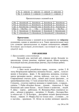 Тв.    свеж-им       свеж-им      свеж-ей       свеж-ими
         Пр.   о свеж-ем     о свеж-ем    о свеж-ей      о свеж-их

                  Прилагательные с основой на ц

  Им.      белолиц-ый       белолиц-ее     белолиц-ая       белолиц-ые
  Рoд.    белолиц-его      белолиц-его     белолиц-ей       белолиц-ых
  Дат.    белолиц-ему      белолиц -ему    белолиц -ей      белолиц-ым
  Вин.      = Им./Род.         = Им.      белолиц-ую         = Им./Род.
  Тв.      белолиц-ым       белолиц-ым     белолиц-ей      белолиц-ыми
  Пр.     о белолиц-ем     о белолиц-ем   о белолиц-ей     о белолиц-ых

        Примечание.
        Прилагательные с основой на ц склоняются по твёрдому
склонению, однако о заменяется на е. Таких прилагательных мало
(это сложные прилагательные со вторым компонентом -лицый):
белолицый, круглолицый, розоволицый, смуглолицый и др.; и слово
куцый (б. къс).

                       УПРАЖНЕНИЯ
1. Просклоняйте словосочетания.
       Большой дом, могучий дуб, старшая сестра, большая эн-
циклопедия, лучшее решение, хорошие друзья, общие интересы,
белолицый мальчик, розоволицая девочка, смуглолицые ребята.

2. Допишите окончания.
       1. Цвет волос уподоблялся горящ... солнечн... лучам. 2. В
эпоху Возрождения нравились женщины больш..., крепк... телосло-
жения и благородн... форм. 3. Не нравились женщины, отличаю-
щиеся чрезмерно высок… ростом, небольш... или худ... телом. 4.
Современники считали лучш... кожей лица слегка красноват... от
кровообращения кожу. 5. Глаза должен быть больш... и овальн... . 6.
Следующ... столетие спрятало женщину в торжественн... и парадн...
одежды. 7. Рыбы обладают больш… душевн… тонкостью. 8. Знак
Близнецов даёт самое больш… число гениев и талантлив… людей.
9. Девы – хорош… работники. 10. Женщины-Раки становятся хо-
рош… жёнами и прекрасн… матерями. 11. Незряч… болгарка Ван-
га видела всё. 12. В болгарск… ресторанах подают фантастически
больш… порции. 13. Мавруд был не только смел… и отважн…, но
и настоящ… красавцем. 14. Летом на поляне начинают краснеть

                                                             стр. 288 из 398
 