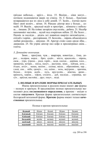 гроздья небольш… кругл… ягод. 15. Весенн… соки могуч…
потоком поднимаются вверх по стволу. 16. С больш… букетами
возвращаются все из леса к себе домой. 17. Зелён… ёлочки выги-
бают свои колюч… ветки. 18. Раньше доктор жил с больш… се-
мьёй. 19. Высок… крыльцо ведёт в просторн… комнаты с неболь-
ш… окнами. 20. На пляже загорали смуглолиц... ребята. 21. Несебр
напоминает настоящ… музей под открытым небом. 22. На Золот…
Песках за последн… десять лет появился квартал пятизвёздочн…
отелей с хорош… ресторанами. 23. Белолиц… парень объяснился в
любви розоволиц… девушке. 24. Арктур стоял один среди общ…
движения. 25. По утрам доктор пил кофе и просматривал свеж…
газеты.

3. Допишите окончания.
       Зимн… прогулка, чуж… квартира, новогодн… ёлка, до-
рог… подарок, морск… бриз, сидяч… место, краснолиц… парень,
свеж… утро, утренн… роса, горяч… вода, соседн… деревня, плох…
привычка, вечерн… поезд, пахуч… растение, зимн… пейзаж, летн…
отдых, летуч… мышь, весенн… солнце, высш… образование, кар…
глаза, син… небо, гремуч… газ, осенн… ночь, внутренн… причина,
больш… остров, далёк… путь, круглолиц… девочка, древн…
крепость, хорош… туфли, столетн… дуб, последн… страница, мо-
гуч… крылья, настоящ… друг, текуч… вода.

    2. ПОЛНЫЕ И КРАТКИЕ ФОРМЫ ПРИЛАГАТЕЛЬНЫХ
        Имена прилагательные в русском языке имеют две формы
– полную и краткую. В предложении полные прилагательные вы-
полняют роль согласованного определения, а краткие – входят в
состав сказуемого. Краткая форма прилагательных соответствует
болгарской нечленной форме. Краткие формы имеют только каче-
ственные прилагательные.

                 Полные и краткие прилагательные

        бедный      беден     бедна      бедно     бедны
       бледный      бледен   бледна     бледно     бледны
       близкий      близок   близка     близко     близки
       большой      велик    велика     велико     велики
       весёлый       весел   весела     весело     веселы
       высокий      высок    высока     высоко     высоки


                                                    стр. 289 из 398
 